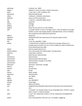 adecharge (a decart) see SAKSI.
adegan /adekan/ 1 scene (in a play). 2 (Islam) movement.
adem 1 cool, calm. 2 cold. 3 tasteless, flat.
adempause (Sport) breathing spell.
adhesi 1 adhesion. 2 devotion, attachment.
adhyaksa (Leg.) a rank for prosecutors.
adi 1 superior. 2 splendid, highly valued.
adib respectful.
adicita ideology.
adidaya see ADI.
adiguna (Java) rely too much on o.'s own abilities.
adik 1 younger brother or sister or younger cousin. 2 form of address to younger
brother or sister and younger people in extended family. 3 form of address
from husband to wife, boyfriend to girlfriend.
adikara dictatorial.
adikodrat /adikodrati/ (Rel.) the supernatural, the supreme power of God.
adikuasa see ADI.
adil 1 just, fair, equitable. 2 legal.
adinda 1 respectful form of address and reference to younger sibling or to a
younger person of either sex, esp. 2 form of address to wife or female lover
(more affectionate than adik).
adipati title for bupati (colonial era).
adiratna-pekaca (Lit.) 1 lotus jewel, the sublime jewel. 2 young woman.
adiwarna resplendent, excellent.
adm. (administrasi) administration.
administrasi administration.
administratif /administratip/ administrative.
administratir /administrator/ manager of an estate.
administratur administration.
administrir administrir administer, manage.
admiral admiral.
adolensi tax clemency.
adon knead.
adonan batter, dough.
adpertensi advertisement.
adpis see ADVIS.
adpisir adviser.
adpokat see ADVOKAT2.
adreng (Java) eager.
adres address (of letter).
adri (Angkatan Darat Republik Indonesia) the Indonesian Army (revolutionary
era).
adu 1 compete. 2 1) complain about, 2) sue, bring legal action. 3) inform, squeal,
tell on, report. 3. sleep (of royalty).
aduh 1 auch ! ow ! (expression of pain). 2 oh my ! (expression of disappointed
surprise).
aduhai (Lit.) 1 how beautiful ! how sad ! atc. 2 incredible. staggering.
 