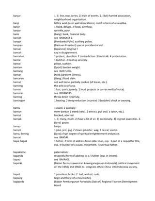 banjar 1. 1) line, row, series. 2) train of events. 2. (Bali) hamlet association,
neightborhood organization.
banji lattice work (as in wall decorations), motif in form of a swastika.
banjir 1 flood, deluge. 2 flood, overflow.
banjur sprinkle, pour.
bank (bang) bank, financial body.
banket see BANGKET 2.
banpol (Pembantu Polisi) auxiliary police.
banpres (Bantuan Presiden) special precidential aid.
bansai (Japanese) long live !
bantah say in disagreement.
bantahan 1 protest, objection. 2 contradiction. 3 back talk. 4 protestation.
bantai 1 butcher. 2 beat up severely.
bantal pillow, cushion.
bantam (Sport) bantam weight.
bantang see BUNTUNG.
bantar (Med.) present (illness).
bantaran (Geog.) flood plain.
bantat not well done, partially cooked (of bread, etc.).
banteng the wild ox of Java.
banter 1 fast, quick, speedy. 2 loud, projects or carries well (of voice).
banteras see BERANTAS.
banting throw down forcefully.
bantingan 1 beating. 2 steep reduction (in price). 3 (sudden) shock or swaying.
bantu 1 assist. 2 auxiliary.
bantun mem-bantun 1 weed (yard). 2 extract, pull out ( a tooth, etc.).
bantut blocked, aborted.
banyak 1. 1) many, much. 2) have a lot of s.t. 3) excessively. 4) in great quantities. 2.
(Java) goose.
banyo banjo.
banyol 1 joke, jest, gag. 2 clown, jokester, wag. 3 rascal, scamp.
banyu bening (Java) a high degree of spiritual enlightenment and peace.
banzai see BANSAI.
bapa, bapak 1 father. 2 form of address to an older man, esp. 3 part of a respectful title,
esp. 4 founder of a cause, movement. 5 spiritual father.
bapakisme paternalism.
bapanda respectful form of address to o.'s father (esp. in letters).
bapao see BAKPAO.
baperki (Badan Permusyawaratan Kewarganegaraan Indonesia) political movement
of the 1950s and 1960s to integrate ethnic China into Indonesia society.
bapet 1 penniless, broke. 2 bad, wicked, rude.
baplang large and thick (of a moustache).
bapparda (Badan Pembangunan Pariwisata Daerah) Regional Tourism Development
Board
 