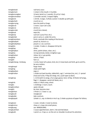 mengkelosok rub hard, scour.
mengkemam 1 retain in the mouth. 2 mumble.
mengkencongkan 1) twist, bend (s.o.'s words). 2) curl (o.'s lips).
mengkeramatkan 1 consider sacred. 2 respect highly.
mengkeret 1 shrink. 2 angry. 3 afraid, scared. 4. double up with pain.
mengkerkahi crunch on s.t.
mengkernying bare the teeth or fangs.
mengkeruh 1 snore. 2 purr (of a cat).
mengkerut shrink s.t.
mengkerutak crunch (on a bone).
mengkesat wipe dry.
mengkesip suck (on a juicy fruit, etc.).
mengketiaki put or carry s.t. under the arms.
mengkhatamkan finish, conclude (the reading of the Koran).
mengkhotbahi preach at, lecture s.o.
mengkhotbahkan preach s.t. via a sermon.
mengkikis 1 erode. 2 make s.t. disappear bit by bit.
mengkilap shine.
mengkilapkan shine, polish (shoes, silver, etc.).
mengkilas 1) trap (animals, birds). 2) tighten (up).
mengkilaskan releas, let s.t. go quickly.
mengkilat 1shine. 2 flash.
mengkili hem s.t.
mengkimbang - kimbang 1 circle, hover (of a plane, bird, etc.) 2 move back and forth, go to and fro,
be very restless.
mengkimpal forge metal.
mengking shake with fright.
mengkipaikan wag s.t.
mengkiraikan 1 shake out (wet laundry, tablecloth, rug). 2 winnow (rice, etc.). 3 spread
(rice) out to dry. 4 flap (its wings, etc.), push open (a door).
mengkirap 1. 1) hit (with its wings, of an angry goose, hen). 2) flap. 3) flutter (of wings,
flag). 2. disappear, vanish (of ideals, etc.).
mengkirik make o.'s flesh creep, shiver.
mengkis 1 challenge. 2 scorn, taunt.
mengkisruhkan upset, disrupt.
mengklir be clear, become clear.
mengklirkan 1 finish s.t. 2 clear s.t. up.
mengkocah mengkocah
mengkodak take a picture.
mengkopyok 1shake s.t., esp. to blend or mix it up. 2 shake up pieces of paper for lottery.
mengkover 1 cover, include. 2 cover (a story).
mengkremus chew a.t. crispy into small pieces.
mengkuang see BANGKUANG.
mengkuatirkan 1 cause apprehension, alarm. 2 be worried about.
mengkubit 1 pinch s.o. 2 tap s.o. on the arm or shoulder to attract his attention.
 