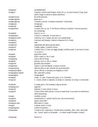 mengkudu see BENGKUDU.
mengkuit 1 beckon, motion (with fingers, hand, for s.o. to come nearer). 2 tap, prod
(with a finger or pencil to attact attention).
mengkulminasi be at the pinnacle.
mengkungkang gnaw at s.t.
mengkungkung 1 shackle, restrain. 2 impede movement. 3 dominate.
mengkupas mengkupas
mengkutip mengkutip
mengobarkan 1 inspire, fire s.o. up. 2 fan flames, inflame a situation. 3 arouse passions,
stir up feelings.
mengobati treat s.o. or s.t.
mengobatkan 1 treat s.t. medically. 2 treat with s.t.
mengobrak-abrik 1 destroy, ruin. 2 upset, tip over, turn upside down.
mengobral 1 sell out, sell cheaply. 2 spend or dispose of s.t. freely.
mengobrol chat.
mengobroli repeatedly talk about, gossip about.
mengoceh 1 bable, jabber. 2 twitter of bird.
mengocok 1 shake, mix s.t. 2 mix, stir (eggs, dough), shuffle (cards). 3 rub hard. 4 incite
s.o. to do s.t.
mengoek quack like a duck.
mengojok (Coll.) make s.o. do s.t. bad.
mengokang cock a rifle for firing.
mengolah process, turn s.t. into s.t. better.
mengomel grumble and complain.
mengompes 1 give s.o. the 3rd degree. 2 coerce, torture.
mengompreng operate office or gvt. vehicles for personal profit.
mengomprengkan use an official or company car illegally as a taxi.
mengongkok-ongkok (M) walk with a stoop.
mengongkoki mengongkoki
mengoper 1 take s.t. over. 2 hand over, pass s.t. to. 3 transfer.
mengorak 1. uncoil, unfold. 2. (Jakarta) 1) shake s.t. violently. 2) bring s.t. to disorder.
mengorek 1 scrape, get s.t. by scraping. 2 dig up secrets.
mengorganisir organize.
mengorok (Jakarta) 1 snort, drone. 2 snore.
mengosek 1 clean a floor with a brush. 2 rinse or wash food. 3 run water on whetstone
while sharpening.
mengot crooked, curved.
mengotori contaminate s.t., polute, foul (a river, the environment).
mengoyak (Java) chase after.
mengoyak-oyak (M) shake s.t. loose.
mengsol 1 askew, aslant. 2 crazy.
mengtangsikan confine to quarters.
menguakkan 1 make a rent , opening in 2 break open a window , door , safe , barricade
,etc . 3 push apart ( as of people , in ordeer to get through a crowd ) .
menguangi finance s.t.
 