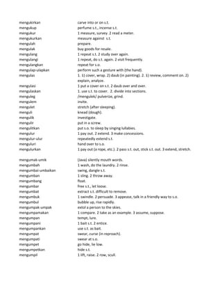 mengukirkan carve into or on s.t.
mengukup perfume s.t., incense s.t.
mengukur 1 measure, survey. 2 read a meter.
mengukurkan measure against s.t.
mengulah prepare.
mengulak buy goods for resale.
mengulang 1 repeat s.t. 2 study over again.
mengulangi 1 repeat, do s.t. again. 2 visit frequently.
mengulangkan repeat for s.o.
mengulap-ulapkan perform such a gesture with (the hand).
mengulas 1. 1) cover, wrap. 2) daub (in painting). 2. 1) review, comment on. 2)
explain, analyze.
mengulasi 1 put a cover on s.t. 2 daub over and over.
mengulaskan 1. use s.t. to cover. 2. divide into sections.
menguleg /mengulek/ pulverize, grind.
mengulem invite.
mengulet stretch (after sleeping).
menguli knead (dough).
mengulik investigate.
mengulir put in a screw.
mengulitkan put s.o. to sleep by singing lullabies.
mengulur 1 pay out. 2 extend. 3 make concessions.
mengulur-ulur repeatedly extend s.t.
menguluri hand over to s.o.
mengulurkan 1 pay out (a rope, etc.). 2 pass s.t. out, stick s.t. out. 3 extend, stretch.
mengumak-umik (Java) silently mouth words.
mengumbah 1 wash, do the laundry. 2 rinse.
mengumbai-umbaikan swing, dangle s.t.
mengumban 1 sling. 2 throw away.
mengumbang float.
mengumbar free s.t., let loose.
mengumbat extract s.t. difficult to remove.
mengumbuk 1 swindle. 2 persuade. 3 appease, talk in a friendly way to s.o.
mengumbul bubble up, rise rapidly.
mengumpak-umpak extol a person to the skies.
mengumpamakan 1 compare. 2 take as an example. 3 assume, suppose.
mengumpan tempt, lure.
mengumpani 1 bait s.t. 2 entice.
mengumpankan use s.t. as bait.
mengumpat swear, curse (in reproach).
mengumpati swear at s.o.
mengumpet go hide, lie low.
mengumpetkan hide s.t.
mengumpil 1 lift, raise. 2 row, scull.
 