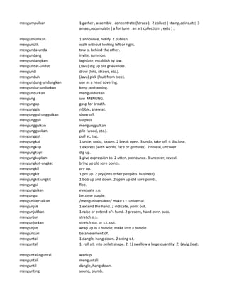 mengumpulkan 1 gather , assemble , concentrate (forces ) 2 collect ( stamp,coins,etc) 3
amass,accumulate ( a for tune , an art collection , eetc ) .
mengumumkan 1 announce, notify. 2 publish.
mengunclik walk without looking left or right.
mengunda-unda tow o. behind the other.
mengundang invite, summon.
mengundangkan legislate, establish by law.
mengundat-undat (Java) dig up old grievances.
mengundi draw (lots, straws, etc.).
mengunduh (Java) pick (fruit from tree).
mengundung-undungkan use as a head covering.
mengundur-undurkan keep postponing.
mengundurkan mengundurkan
mengung see MENUNG.
mengungap gasp for breath.
mengunggis nibble, gnaw at.
mengunggul-unggulkan show off.
mengungguli surpass.
mengunggulkan mengunggulkan
mengunggunkan pile (wood, etc.).
mengunggut pull at, tug.
mengungkai 1 untie, undo, loosen. 2 break open. 3 undo, take off. 4 disclose.
mengungkap 1 express (with words, face or gestures). 2 reveal, uncover.
mengungkapi dig up.
mengungkapkan 1 give expression to. 2 utter, pronounce. 3 uncover, reveal.
mengungkat-ungkat bring up old sore points.
mengungkil pry up.
mengungkit 1 pry up. 2 pry (into other people's business).
mengungkit-ungkit 1 bob up and down. 2 open up old sore points.
mengungsi flee.
mengungsikan evacuate s.o.
mengungu become purple.
menguniversalkan /menguniversilkan/ make s.t. universal.
mengunjuk 1 extend the hand. 2 indicate, point out.
mengunjukkan 1 raise or extend o.'s hand. 2 present, hand over, pass.
mengunjur stretch o.s.
mengunjurkan stretch s.o. or s.t. out.
mengunjut wrap up in a bundle, make into a bundle.
mengunsuri be an element of.
menguntai 1 dangle, hang down. 2 string s.t.
menguntal 1. roll s.t. into pellet shape. 2. 1) swallow a large quantity. 2) (Vulg.) eat.
menguntal-nguntal wad up.
menguntali menguntali
menguntil dangle, hang down.
mengunting sound, plumb.
 