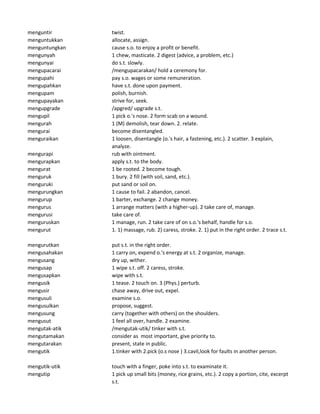 menguntir twist.
menguntukkan allocate, assign.
menguntungkan cause s.o. to enjoy a profit or benefit.
mengunyah 1 chew, masticate. 2 digest (advice, a problem, etc.)
mengunyai do s.t. slowly.
mengupacarai /mengupacarakan/ hold a ceremony for.
mengupahi pay s.o. wages or some remuneration.
mengupahkan have s.t. done upon payment.
mengupam polish, burnish.
mengupayakan strive for, seek.
mengupgrade /apgred/ upgrade s.t.
mengupil 1 pick o.'s nose. 2 form scab on a wound.
mengurah 1 (M) demolish, tear down. 2. relate.
mengurai become disentangled.
menguraikan 1 loosen, disentangle (o.'s hair, a fastening, etc.). 2 scatter. 3 explain,
analyze.
mengurapi rub with ointment.
mengurapkan apply s.t. to the body.
mengurat 1 be rooted. 2 become tough.
menguruk 1 bury. 2 fill (with soil, sand, etc.).
menguruki put sand or soil on.
mengurungkan 1 cause to fail. 2 abandon, cancel.
mengurup 1 barter, exchange. 2 change money.
mengurus 1 arrange matters (with a higher-up). 2 take care of, manage.
mengurusi take care of.
menguruskan 1 manage, run. 2 take care of on s.o.'s behalf, handle for s.o.
mengurut 1. 1) massage, rub. 2) caress, stroke. 2. 1) put in the right order. 2 trace s.t.
mengurutkan put s.t. in the right order.
mengusahakan 1 carry on, expend o.'s energy at s.t. 2 organize, manage.
mengusang dry up, wither.
mengusap 1 wipe s.t. off. 2 caress, stroke.
mengusapkan wipe with s.t.
mengusik 1 tease. 2 touch on. 3 (Phys.) perturb.
mengusir chase away, drive out, expel.
mengusuli examine s.o.
mengusulkan propose, suggest.
mengusung carry (together with others) on the shoulders.
mengusut 1 feel all over, handle. 2 examine.
mengutak-atik /mengutak-utik/ tinker with s.t.
mengutamakan consider as most important, give priority to.
mengutarakan present, state in public.
mengutik 1.tinker with 2.pick (o.s nose ) 3.cavil,look for faults in another person.
mengutik-utik touch with a finger, poke into s.t. to examinate it.
mengutip 1 pick up small bits (money, rice grains, etc.). 2 copy a portion, cite, excerpt
s.t.
 