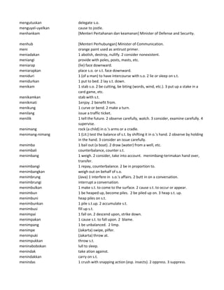 mengutuskan delegate s.o.
menguyel-uyelkan cause to jostle.
menhankam [Menteri Pertahanan dan keamanan] Minister of Defense and Security.
menhub [Menteri Perhubungan] Minister of Communication.
meni orange paint used as antirust primer.
meniadakan 1 abolish, destroy, nullify. 2 consider nonexistent.
meniangi provide with poles, posts, masts, etc.
meniarap (lie) face downward.
meniarapkan place s.o. or s.t. face downward.
meniduri 1 (of a man) to have intercourse with s.o. 2 lie or sleep on s.t.
menidurkan 1 put to bed. 2 lay s.t. down.
menikam 1 stab s.o. 2 be cutting, be biting (words, wind, etc.). 3 put up a stake in a
card game, etc.
menikamkan stab with s.t.
menikmati 1enjoy. 2 benefit from.
menikung 1 curve or bend. 2 make a turn.
menilang issue a traffic ticket.
menilik 1 tell the future. 2 observe carefully, watch. 3 consider, examine carefully. 4
supervise.
menimang rock (a child) in o.'s arms or a cradle.
menimang-nimang 1 (Lit.) test the balance of s.t. by shifting it in o.'s hand. 2 observe by holding
in the hand. 3 consider an issue carefully.
menimba 1 bail out (a boat). 2 draw (water) from a well, etc.
menimbali counterbalance, counter s.t.
menimbang 1 weigh. 2 consider, take into account. menimbang-terimakan hand over,
transfer.
menimbangi 1 repay, counterbalance. 2 be in proportion to.
menimbangkan weigh out on behalf of s.o.
menimbrung (Java) 1 interfere in s.o.'s affairs. 2 butt in on a conversation.
menimbrungi interrupt a conversation.
menimbulkan 1 make s.t. to come to the surface. 2 cause s.t. to occur or appear.
menimbun 1 be heaped up, become piles. 2 be piled up on. 3 heap s.t. up.
menimbuni heap piles on s.t.
menimbunkan 1 pile s.t.up. 2 accumulate s.t.
menimbusi fill up s.t.
menimpai 1 fall on. 2 descend upon, strike down.
menimpakan 1 cause s.t. to fall upon. 2 blame.
menimpang 1 be unbalanced. 2 limp.
menimpe (Jakarta) swipe, pilfer.
menimpuki (Jakarta) throw at.
menimpukkan throw s.t.
meninabobokan lull to sleep.
menindak take ation against.
menindakkan carry on s.t.
menindas 1 crush with snapping action (esp. insects). 2 oppress. 3 suppress.
 