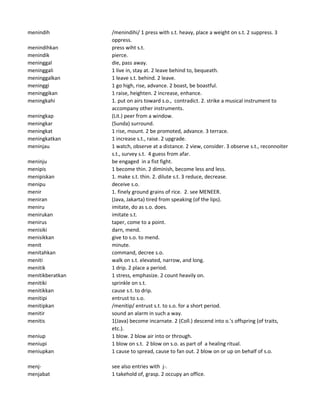 menindih /menindihi/ 1 press with s.t. heavy, place a weight on s.t. 2 suppress. 3
oppress.
menindihkan press wiht s.t.
menindik pierce.
meninggal die, pass away.
meninggali 1 live in, stay at. 2 leave behind to, bequeath.
meninggalkan 1 leave s.t. behind. 2 leave.
meninggi 1 go high, rise, advance. 2 boast, be boastful.
meninggikan 1 raise, heighten. 2 increase, enhance.
meningkahi 1. put on airs toward s.o., contradict. 2. strike a musical instrument to
accompany other instruments.
meningkap (Lit.) peer from a window.
meningkar (Sunda) surround.
meningkat 1 rise, mount. 2 be promoted, advance. 3 terrace.
meningkatkan 1 increase s.t., raise. 2 upgrade.
meninjau 1 watch, observe at a distance. 2 view, consider. 3 observe s.t., reconnoiter
s.t., survey s.t. 4 guess from afar.
meninju be engaged in a fist fight.
menipis 1 become thin. 2 diminish, become less and less.
menipiskan 1. make s.t. thin. 2. dilute s.t. 3 reduce, decrease.
menipu deceive s.o.
menir 1. finely ground grains of rice. 2. see MENEER.
meniran (Java, Jakarta) tired from speaking (of the lips).
meniru imitate, do as s.o. does.
menirukan imitate s.t.
menirus taper, come to a point.
menisiki darn, mend.
menisikkan give to s.o. to mend.
menit minute.
menitahkan command, decree s.o.
meniti walk on s.t. elevated, narrow, and long.
menitik 1 drip. 2 place a period.
menitikberatkan 1 stress, emphasize. 2 count heavily on.
menitiki sprinkle on s.t.
menitikkan cause s.t. to drip.
menitipi entrust to s.o.
menitipkan /menitip/ entrust s.t. to s.o. for a short period.
menitir sound an alarm in such a way.
menitis 1(Java) become incarnate. 2 (Coll.) descend into o.'s offspring (of traits,
etc.).
meniup 1 blow. 2 blow air into or through.
meniupi 1 blow on s.t. 2 blow on s.o. as part of a healing ritual.
meniupkan 1 cause to spread, cause to fan out. 2 blow on or up on behalf of s.o.
menj- see also entries with j-.
menjabat 1 takehold of, grasp. 2 occupy an office.
 