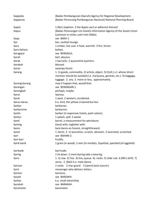 bappeda (Badan Pembangunan Daerah) Agency for Regional Development.
bappenas (Badan Perancang Pembangunan Nasional) National Planning Board.
baptis 1 (Rel.) baptism. 2 the Baptis sect or adherent thereof.
bapus (Badan Penerangan Uni Soviet) Information Agency of the Soviet Union
(common in citites until mid-1960s).
baqa see BAKA 1.
bar bar, cocktail lounge.
bara 1 ember, live coal. 2 heat, warmth. 3 fire, fervor.
bara bahara ballast.
baragajul see BERGAJUL.
barah boil, abscess.
barak 1 barracks. 2 quarantine quarters.
barakah blessed.
baran swampy forest.
barang 1. 1) goods, commodity. 2) article, object. 3) (Coll.) s.t. whose direct
mention should be avoided (i.e. marijuana, genitals, etc.). 4) baggage,
luggage. 2. any. 3. more or less, approximately.
barang-barang may it happen thet, would that.
barangan see BERANGAN 1.
barangkali perhaps, maybe.
baras leprosy.
barat 1 west. 2 western, occidental.
barau-barau k.o. bird, the yellow-crowned bul-bul.
barbar barbarian.
barbarisme barbarism.
barbir barber (in expensive hotels, posh salons).
barbur 1 splash, spill. 2 waste
barel barrel, a measurement for petroleum.
bareng (Java) with, togheter with.
bares bare-bares-an honest, straightforward.
baret 1. beret. 2. 1) laceration, scratch, abrasion. 2 lacerated, scratched.
bari see BAHARI 2.
bari-bari fruitfly.
barik-barik 1 grain (in wood). 2 vein (in marble). 3spotted, speckled (of eggshell).
barikade barricade.
baring 1 lie down. 2 mem-baring take a bearing.
baris 1. 1) row. 2) line. 3) line, queue. 4). ranks. 5) slide rule. 6 (Mil.) drill). 7)
verse. 2. (Bali) k.o. male dance.
barisan 1 ranks 2 rear guard 3 (sport) back (soccer).
barit messenger who delivers letters.
bariton baritone.
barjah see BARZAKH.
barkas k.o. small steamship.
barokah see BARAKAH.
barometer barometer.
 