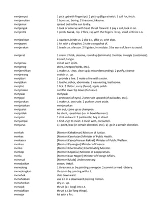 menjemput 1 pick up (with fingertips). 2 pick up (figuratively). 3 call for, fetch.
menjemukan 1 bore s.o., boring. 2 tiresome, irksome.
menjemur spread out in the sun to dry.
menjenguk 1 look or observe with head thrust forward. 2 pay a call, look in on.
menjentik 1 pinch, tweak, nip. 2 flick, rap with the fingers. 3 rap, scold, criticize s.o.
menjepitkan 1 squeeze, pinch s.t. 2 clip s.t., affix s.t. with clips.
menjepret 1 hit with a slingshot. 2 take a snapshot of.
menjerakan 1 teach s.o. a lesson. 2 frighten, intimidate. 3 be wary of, learn to avoid.
menjerat 1 snare. 2 trick, deceive, round up (criminals). 3 entice, inveigle (customers).
4 snarl, tangle.
menjeriau install such joists.
menjering chirp, cheep (of birds, etc.).
menjernihkan 1 make s.t. clear, clear up (a misunderstanding). 2 purify, cleanse
menjewang snatch s.t. up.
menjidari 1 provide a line. 2 make a line with a ruler.
menjijikan 1 loathe, abhor, abominate. 2 nauseating, loathsome.
menjilat 1 lick. 2 flatter, curry (favor), apple polish.
menjinakan curl the lower lip down (to tease).
menjiwai menjiwai
menjojol 1 protrude (of eyes). 2 protrude upward (of palisades, etc.).
menjorokan 1 make s.t. protrude. 2 push or shunt aside.
menjotoskan menjotoskan
menjuarai win out, come up as champion.
menjublek be silent, speechless (us. in bewilderment).
menjulur 1 stick outward. 2 panhandle, beg in street.
menjumpai 1 find. 2 go to meet. 3 meet with, encounter.
menjurus 1) point, lead (in certain direction, etc.). 2) go in a certain direction.
menkeh [Menteri Kehakiman] Minister of Justice.
menkes [Menteri Kesehatan] Minister of Public Health.
menkesra [Menteri Kesejahteraan Rakyat] Minister of Public Welfare.
menkeu [Menteri Keuangan] Minister of Finance.
menko [Menteri Koordinator] Coordinating Minister.
menkop [Menteri Koperasi] Minister of Cooperatives.
menlu [Menteri Luar Negeri] Minister of Foreign Affairs.
menmud [Menteri Muda] Undersecretary.
menobatkan crown, install.
menodong 1 threaten s.o. by pointing a weapon. 2 commit armed robbery.
menodongkan threaten by pointing with s.t.
menohok stab downward.
menohokkan use s.t. in a downward piercing motion.
menohorkan dry s.t. up.
menojok thrust (s.t. long) into s.t.
menojokkan thrust s.t. (of long things).
menojor hit with a fist.
 