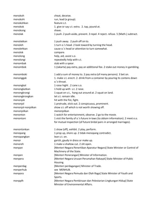 menokoh cheat, deceive.
menokohi run, lead (a group).
menokohkan feature s.t.
menokok 1. give or say s.t. extra. 2. tap, pound at.
menokong shave.
menolak 1 push. 2 push aside, prevent. 3 repel. 4 reject. refuse. 5 (Math.) subtract.
menolakkan 1 push away. 2 push off on to.
menoleh 1 turn o.'s head. 2 look toward by turning the head.
menolehkan cause o.'s head or attention to turn somewhat.
menolok compare.
menolong help, aid, assist s.o.
menolongi repeatedly help with s.t.
menombak stab with a spear.
menombok 1 (Jakarta) pay extra, pay an additional fee. 2 stake out money in gambling.
menomboki 1 add a sum of money to. 2 pay extra (of many persons). 3 bet on.
menonggak 1. make s.t. erecrt. 2. drink from a container by pouring its contens down
o.'s throat.
menongkat 1 raise hight . 2 cane s.o.
menongkatkan 1 hold up with s.t. 2 raise.
menongkrongi 1 squat on s.t., hang out around at. 2 squat on land.
menongkrongkan let s.t. remain idle.
menonjok hit with the fist, fight.
menonjol 1 protrude, stick out. 2 conspicuous, prominent.
menonjol-nonjolkan show s.t. off which is not worth showing off.
menonjolkan menonjolkan
menonton 1 watch for entertainment, observe. 2 go to the movie.
menontoni 1 visit the family of o.'s future in-laws (to obtain information). 2 meet e.o.
for mutual inspection (of future bridal pairs in arranged marriages).
menontonkan 1 show (off), exhibit. 2 play, perform.
menopang 1 prop up, shore up. 2 tidak-menopang contradict.
menopangkan lean s.t. on.
menor garish, gaudy in dress or make up.
menoreh 1 make a shallow cut. 2 slit open.
menpan [Menteri Negara Penertiban Aparatur Negara] State Minister or Control of
Machinery of the State.
menpen [Menteri Penerangan] Minister of Information.
menpera [Menteri Negara Urusan Perumahan Rakayat] State Minister of Public
Housing.
menperdag [Menteri perdagangan] Minister of Trade.
menperhub see MENHUB.
menpora [Menteri Negara Pemuda dan Olah Raga] State Minister of Youth and
Sports.
menpplh [Menteri Negara Pembinaan dan Pelestarian Lingkungan Hidup] State
Minister of Environmental Affairs.
 