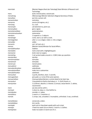 menristek [Menteri Negara Riset dan Teknologi] State Minister of Research and
Technology.
mens (Coll.) menstruation, menstruate.
mensekneg /Mensesneg/ (Menteri Sekretaris Negara] Secretary of State.
menselkan put into a prison cell.
mensentraliser centralize.
menservis service (of engines, etc.).
mensiang k.o. rush.
mensinyalir call attention to, point out.
mensinyalkan give a signal.
mensistematikkan systematization.
mensistematisasikan systematize.
menskors 1 suspend s.o. 2 adjourn.
menslenger crank, start a car with a crank.
menslogankan utter s.t. as a slogan, make s.t. into a slogan.
mensolder solder.
mensortir sort (of mail, etc.).
mensos [Menteri Sosial] Minister for Social Affairs.
menstabilisasikan stabilize.
menstabilo mark a text with a highlighting pen.
menstarter (Coll.) start an angine.
mensteling 1 set up barricades around s.t. 2 (Mil.) take up a position.
mensterilkan sterilize.
menstimulasikan stimulate.
menstimulir stimulate.
menstruasi menstruation.
mensublimir sublimate.
mensubordinasikan subordinate.
mensubstantifkan make into a substantive.
mensubstitusikan substitute.
mensucikan 1 purify, disinfect, clean. 2 sanctify.
mensugestikan persuade s.o. to be of the same opinion.
mensyariahkan /mensyariatkan/declare a certain deed to be Islam law.
mensyukuri 1 be grateful to God to God about s.t. 2. (Coll.) thank s.o.
mensyurkan 1.1) attract, absorb o.'s interest. 2) arouse, sexual desire. 2. advise,
recommend.
ment- see also entries with t-.
mentaati 1 ahere to, obey s.t. 2 be faithful to.
mentabukan consider s.t. taboo.
mentafahus 1 search s.t. 2 examine s.t.
mentah 1 unripe, raw, uncooked. 2 incomplete, unfinished. 3 raw, unrefined.
mentahbiskan consecrate, ordain.
mentahkikkan (Lit.) verify.
mentajaki work soil or chop down weeds with such a tool.
mentajin 1 feed rice water (to an infant). 2 starch o.'s clothes.
mentajinkan make rice water or starch out of s.t.
 