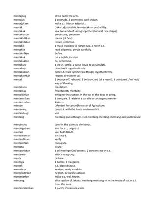 mentajong strike (with the arm).
mentajuk 1 protrude. 2 prominent, well known.
mentajukkan make s.t. into an editorial..
mentak (Jakarta) probable. ke-mentak-an probability.
mentakak sew two ends of sarong together (to yield tube shape).
mentakdirkan predestine, preordain
mentakhlikkan create (of God).
mentakhtakan crown, enthrone.
mentakik 1 make incisions to extract sap. 2 notch s.t.
mentaklik read diligently, peruse carefully.
mentakrifkan define.
mentakuk cut a notch, incision.
mentakukkan fix, determine.
mentakung 1 let s.t. settle. 2 cause liquid to accumulate.
mentakup close itself together firmly.
mentakupkan close s.t. (two symmetrical things) together firmly.
mentakzimkan respect or esteem s.o.
mental 1 bounce off, rebound. 2 be launched (of a vessel). 3 uninjured. /me`ntal/
way of thinking.
mentalisme mentalism.
mentalitas /mentalitet/ mentality.
mentalkinkan whispher instructions in the ear of the dead or dying.
mentamsilkan 1 compare. 2 relate in a parable or analogous manner.
mentamyizkan discern.
mentan [Menteri Pertanian] Minister of Agriculture.
mentanang carry s.t. with the hands underneath it.
mentandangi visit.
mentang mentang-pun although. (se)-mentang-mentang, mentang-kan just because.
mentanting carry in the palms of the hands.
mentargetkan aim for s.t., target s.t.
mentari see MATAHARI.
mentasbehkan extol God.
mentasdikkan verify.
mentasrifkan conjugate.
mentatui injure.
mentauhidkan 1 acknowlege God's o.ness. 2 concentrate on s.t.
mentawuri attack in a group.
mente cashew.
mentega 1 butter. 2 margarine.
mentek k.o. plant disease.
mentelaah analyze, study carefully.
menteledorkan neglect, be careless about.
mentenarkan make s.o. well known.
menteng elite section of Jakarta. menteng-menteng-an in the mode of s.o. or s.t.
from this area.
mententeramkan 1 pacify. 2 reassure, calm.
 