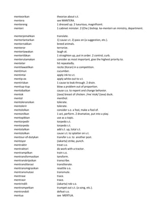 menteorikan theorize about s.t.
mentera see MANTERA.
mentereng 1 dressed up. 2 luxurious, magnificent.
menteri 1 cabinet minister. 2 (Che.) bishop. ke-menteri-an ministry, department.
menterjemahkan translate.
menterlantarkan 1) cause s.t. 2) pass on (a suggestion, etc.).
menternakkan breed animals.
menteror terrorize.
mentertawakan laugh at.
mentertibkan 1 straighten up, put in order. 2 control, curb.
menterutamakan consider as most important, give the highest priority to.
menteter hit repeatedly.
mentilawatilkan recite (Koran) in a competition.
mentimun cucumber.
mentintai apply ink to s.t.
mentip-ex apply white-out to s.t.
mentiriskan 1 cause to leak through. 2 drain.
mentiup-tiup blow a problem out of proportion.
mentobatkan cause s.o. to repent and change behavior.
mentok (Java) breast of chicken. /me`ntok/ (Java) duck.
mentol menthol.
mentoleransikan tolerate.
mentolerir tolerate.
mentololkan consider s.o. a fool, make a fool of.
mentonilkan 1 act, perform. 2 dramatize, put into a play.
mentopikkan use as a topic.
mentorpedir torpedo s.t.
mentorpedo torpedo s.t.
mentotalkan add s.t. up, total s.t.
mentotolkan cause s.t. to splatter on s.t.
mentour-of-dutykan transfer s.o. to another post.
mentoyor (Jakarta) strike, punch.
mentraktir treat s.o.
mentraktori do work with a tractor.
mentrampilkan train s.o.
mentransformasikan tansform.
mentranskripsikan transcribe.
mentransliterasi transliterate.
mentransmigrasikan resettle s.o.
mentransmutasi transmute.
mentrase trace.
mentrasir trace.
mentrindili (Jakarta) rob s.o.
mentrompetkan trumpet out s.t. (a song, etc.).
mentrondoli defeat s.o.
mentua see MERTUA.
 