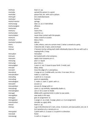mentuas lever s.t. up.
mentuba spread this poison in a pond.
mentubai poison fish, etc. with such a poison.
mentujah (Lit.) stab downward.
mentukul hammer.
mentul-mentul springy.
mentunangi take s.o. as o.'s betrothed.
mentunangkan affiance.
mentunasi prune.
mentunu roast a fire.
mentunukan roast for s.o.
menturbakan cause close contact with the people.
menturis make a notch or scratch.
mentuter blow a horn.
mentutul-tutulkan dab on.
menu 1 diet, what o. eats at a certain meal. 2 what is served at a party.
menua 1 become old. 2 ripen, come to head.
menuai 1 harvest rice by cutting each stalk individually close to the ear with such a
reaping knife. 2 reap.
menuakan menuakan
menuam be treated with a hot compress.
menuami apply a hot compress on s.t.
menuang pour s.t. liquid.
menuangi pour into s.t.
menuangkan 1 pour s.t. out. 2 cause to pour forth. 3 mold, cast.
menubir deep, steep.
menubiri trace the edge of s.t. precipitous.
menubruk 1 lunge at s.o. 2 collide with, run into. 3 run over, hit s.o.
menubrukkan make s.t. crash into.
menuding 1 point at s.t. 2 accuse.
menudingi point at repeatedly.
menudingkan 1. make s.t. slant. 2. point with s.t.
menuduh accuse s.o.
menuduhkan accuse of, charge with s.t.
menudungi cover s.t. up carefully, repeatedly shade s.t.
menudungkan use s.t. for a cover or shade.
menugal dibble with a pointed stick in order to sow seeds.
menugalkan sow seeds in this way.
menugasi give an assignment to.
menugaskan 1 assign s.t. as a task. 2 assign, place s.o. in an assignment.
menuhankan consider as a god, deify.
menuil level s.t. up.
menuju 1 go in the direction of. 2 aim, strive. 3 concern, aim (accusation, etc.) at. 4
(Lit.) practice a k.o. sorcery on s.o.
menujukan 1 point with s.t. 2 cause s.t. to point in a direction.
menukak fester.
menukangi 1 craft s.t. 2 repair s.t.
 