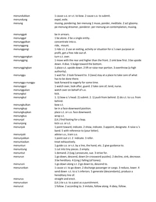 menundukkan 1 cause s.o. or s.t. to bow. 2 cause s.o. to submit.
menundung expel, exile.
menung musing, pondering. ber-menung 1 muse, ponder, meditate. 2 act gloomy.
pe-menung dreamer, ponderer. per-menung-an contemplation, musing.
menunggak be in arrears.
menunggal 1 be alone. 2 be a single entity.
menunggalkan concentrate into o.
menunggang ride, mount.
menunggangi 1 ride s.t. 2 use an exiting, activity or situation for o.'s own purpose or
profit, get a free ride out of.
menunggangkan turn s.t. over.
menungging 1 move with the rear and higher than the front. 2 sink bow first. 3 be upside
down. 4 dive. 5 bulge toward the bottom.
menunggingkan 1 place s.t. upside down. 2 lift or raise rear portion. 3 overthrow (a high
authority).
menunggu 1 wait for. 2 look forward to. 3 (Java) stay at a place to take care of what
has to be done there.
menunggu-nunggu look forward to eagerly for some time.
menunggui 1 watch over, look after, guard. 2 take care of, tend, nurse.
menunggukan watch over on behalf of s.o.
menungkai kick.
menungkul 1. 1) bow o.'s head. 2) submit. 2. 1) push from behind. 2) do s.t. to s.o. from
behind.
menungkulkan bow s.t.
menungkup be in a face-downward position.
menungkupkan place s.t. or s.o. face downward.
menungkus wrap s.t.
menunjal (Lit.) find footing for a leap.
menunjang kick s.o. or s.t.
menunjuk 1 point toward, indicate. 2 show, indicate. 3 appoint, designate. 4 raise o.'s
band. 5 with reference to (your letter).
menunjuki advise s.o., train s.o.
menunjukkan 1 point out s.t. 2 indicate. 3 refer.
menuntaskan treat exhaustively.
menuntun 1 guide s.o. or s.t. by a line, the hand, etc. 2 give guidance to.
menuntung 1 cut into tiny pieces. 2 empty.
menuntut 1 demand. 2 (Leg.) prosecute, sue. 3 strive for.
menurun 1 go down, descend, down (in crossword puzzles). 2 decline, sink, decrease.
3 be herditary. 4 (Ling.) falling (of tones).
menuruni 1 go down along s.t. 2 go down to, descend to.
menurunkan 1 cause s.t. to go down. 2 discharge passenger or cargo. 3 reduce, lower. 4
send down s.t. to o.'s inferiors. 5 generate (descendants), produce a
hereditary line of.
menurus straight and erect.
menuruskan (Lit.) tie s.o. to a post as a punishment.
menurut 1 follow. 2 according to. 3 imitate, follow along. 4 obey, follow.
 