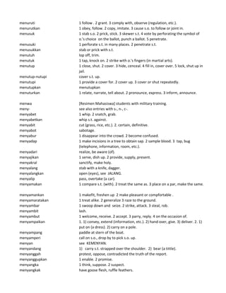 menuruti 1 follow . 2 grant. 3 comply with, observe (regulation, etc.).
menurutkan 1 obey, follow. 2 copy, imitate. 3 cause s.o. to follow or joint in.
menusuk 1 stab s.o. 2 prick, stick. 3 skewer s.t. 4 vote by perforating the symbol of
o.'s choice on the ballot, punch a ballot. 5 penetrate.
menusuki 1 perforate s.t. in many places. 2 penetrate s.t.
menusukkan stab or prick with s.t.
menutuh lop off, trim.
menutuk 1 tap, knock on. 2 strike with o.'s fingers (in martial arts).
menutup 1 close, shut. 2 cover. 3 hide, cenceal. 4 fill in, cover over. 5 lock, shut up in
jail.
menutup-nutupi cover s.t. up.
menutupi 1 provide a cover for. 2 cover up. 3 cover or shut repeatedly.
menutupkan menutupkan
menuturkan 1 relate, narrate, tell about. 2 pronounce, express. 3 inform, announce.
menwa [Resimen Mahasiswa] students with military training.
meny- see also entries with s-, n-, c-.
menyabet 1 whip. 2 snatch, grab.
menyabetkan whip s.t. against.
menyabit cut (grass, rice, etc.). 2. certain, definitive.
menyabot sabotage.
menyabur 1 disappear into the crowd. 2 become confused.
menyadap 1 make incisions in a tree to obtain sap. 2 sample blood. 3 tap, bug
(telephone, information, room, etc.).
menyadari realize, be aware (of).
menyajikan 1 serve, dish up. 2 provide, supply, present.
menyakral sanctify, make holy.
menyalang stab with a knife, dagger.
menyalangkan open (eyes), see JALANG.
menyalip pass, overtake (a car).
menyamakan 1 compare s.t. (with). 2 treat the same as. 3 place on a par, make the same.
menyamankan 1 makefit, freshen up 2 make pleasant or compfortable .
menyamaratakan 1 treat alike. 2 generalize 3 raze to the ground.
menyambar 1 swoop down and seize. 2 strike, attack. 3 steal, rob.
menyambit lash.
menyambut 1 welcome, receive. 2 accept. 3 parry, reply. 4 on the occasion of.
menyampaikan 1. 1) convey, extend (information, etc.). 2) hand over, give. 3) deliver. 2. 1)
put on (a dress). 2) carry on a pole.
menyampang paddle at stern of the boat.
menyamperi call on s.o., drop by to pick s.o. up.
menyan see KEMENYAN.
menyandang 1) carry s.t. strapped over the shoulder. 2) bear (a tittle).
menyanggah protest, oppose, contradicted the truth of the report.
menyanggupkan 1 enable. 2 promise.
menyangka 1 think, suppose. 2 suspect.
menyangkak have goose flesh, ruffle feathers.
 