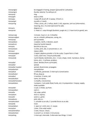 menyangkul be engaged in hoeing, prepare (ground) for cultivation.
menyangrai (Sunda, Jakarta) fry without oil.
menyanyi sing.
menyapih wean a child.
menyapu 1 wipe off, brush off. 2 sweep. 3 finish s.t.
menyargut rip with o.'s teeth.
menyaring 1 filter, strain, sift. 2 refine, distill. 3 sift, separate, sort out (information,
meaning, etc.). 4 screen (personel for job).
menyaru disguise o.s.
menyaruk 1. make o.'s way through (bushesh, jungle etc.). 2. have luck (in game), win.
menyarungi 1 encase. 2 put s.t. on. 3 sheathe.
menyarungkan use as a sheath, pillowcase, casing, etc.
menyasap pull up weeds.
menyatakan 1 explain, clarify. 2 declare, assert
menyatroni (Java) be hostile toward.
menyatu become or be one.
menyatukan 1 unite, joint, ally. 2 concentrate s.t. on.
menyaur repay a debt.
menyayangkan 1.regret ,deplore,consider s.t to be a pity. 2 spare form s.t bad.
menyayat 1 slice, slash into. 2 touch profoundly.
menycetak 1 print (books, banknotes, etc.). 2 cast, shape, mold. 3 produce, stamp
(coins, etc.). 4 achieve, produce.
menyebal (Java) deviate (from a principle).
menyebar spread.
menyebar-luaskan spread, disseminate, propagate.
menyebarkan menyebarkan
menyebuk 1 infiltrate, penetrate. 2 interrupt a conversation.
menyebukan fill up, plug up.
menyebut 1 mention. 2 name, call.
menyebutkan name, list names.
menyederhanakan 1 simplify. 2 economize.
menyediakan 1 prepare. 2 set aside (food, funds, etc.) in preparation. 3 equip, supply,
make available.
menyedot 1 suck. 2 inhale, sip from.
menyejukkan cool s.t.
menyeka rub, wipe, polish.
menyekam shut in, repress.
menyekir sand s.t., grind.
menyekutui joint, ally o.s.
menyekutukan 1. consider as an ally. 2. provide forces as an ally.
menyelak insist.
menyelakkan 1. open (o.'s shirt, etc.). 2. reveal.
menyelam 1 dive. 2 be under water.
menyelamatkan 1 save, rescue. 2 bury.
menyelamkan 1 convert s.o. to Islam. 2 circumcise.
menyelang 1 interrupt, intercede. 2 alternate two things. 3. lend.
 