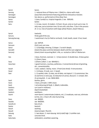 baron baron.
barong 1. national dress of Filipino men. 2 (Bali) k.o. dance with mask.
barongan (Java) folk entertainment featuring performer dressed as monster.
barongsai lion dance us. performed on China New Year.
baros 1 (Java, Sunda) k.o. tropical magnolia. 2 see BERUAS.
barter barter.
baru 1. 1) new, recent. 2) modern. 3) fresh. 4) just, only so much up to now. 5)
only now, just at acertain time. 6) not until, only then. 7) be in the process
of. 2. k.o. tree of seashore with large yellow flowers, beach hibiscus.
baruh lowlands.
baruna Hindu god of the sea.
barung-barung 1 watchman's hut (in field or orchard). 2 stall, booth, stand. 3 hut, hovel.
barus see KAPUR.
barusan (Coll.) just, just now.
barut 1. 1) bandage, dressing. 2) diaper. 2 scratch deeply.
barzakh (Islam) the place and time between death and the Last Judgment.
barzanji (Islam) chant recounting Muh.'s life, us. recited on 10th of Muharram.
bas 1 boss, foreman, overseer. 2. 1) bass (voice). 2) double bass. 3) bass guitar.
3. (Chem.) base.
basa 1 (Chem.) alkali. 2. see BAHASA 1.
basa-basi 1 good manners, courtesy, politeness. 2 conventional phrase of greeting,
etc., conventionality.
basah 1 wet, soaked. 2 damp, moist. 3 fresh (not dried). 4 remunerative.
basal 1. 1) dropsy. 2) scab, scar. 2. basalt.
basi 1. 1) spoiled, stale. 2) stale, out-of-date, not topical. 2. 1) commission, fee.
2) overtime or extra pay. 3) reduction (in price), discount. 3. 1) bowl, dish.
2) serving dish. 4. see BASA-BASI.
basil bacillus, germ.
basis 1 basis, principle. 2 (Mil.) base.
basit 1 all-embracing (of God). 2. (Math.) indivisible.
baskara sun (used in mottoes).
basket (Sport) basketball.
baskom washbasin.
basmi mem-basmi 1 exterminate (rodents, etc.). 2 eradicate, root out, eliminate
(crime, etc.). 3 burn off, clear by burning.
baso see BAKSO.
basoka see BAZOKA.
bassdrum bass drum.
bastar bastard.
basuh washing.
basuki (Java) prosper, flourish.
basung 1. two dozen. 2. mem-basung kick (a ball) high. 3 corklike root.
bata concrete brick.
bata-bata ambivalent, unsettled, wavering.
 