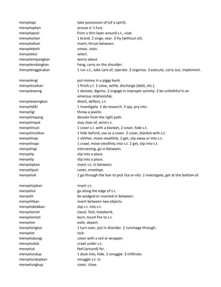 menyelapi take possession of (of a spirit).
menyelapkan arouse o.'s fury.
menyelaputi from a thin layer around s.t., coat.
menyelarkan 1 brand. 2 singe, sear. 3 fry (without oil).
menyelatkan insert, thrust between.
menyelekehi smear, stain.
menyeleksi select.
menyelempangkan worry about.
menyelendangkan hang, carry on the shoulder.
menyelenggarakan 1 run s.t., take care of, operate. 2 organize. 3 execute, carry out, implement.
menyelengi put money in a piggy bank.
menyelesaikan 1 finish s.t. 2 solve, settle, discharge (debt, etc.).
menyeleweng 1 deviate, digress. 2 engage in improper activity. 3 be unfaithful in an
amorous relationship.
menyelewengkan divert, deflect, s.t.
menyelidiki 1 investigate. 2 do research. 3 spy, pry into.
menyeligi throw a javelin.
menyelimpang deviate from the right path.
menyelimpat stay clear of, wind s.t.
menyelimuti 1 cover s.t. with a blanket, 2 cover, hide s.t.
menyelimutkan 1 hide behind, use as a cover. 2 cover, blanket with s.t.
menyelinap 1 slitther, move stealthily. 2 get, slip away or into s.t.
menyelinapi 1 crawl, move stealthily into s.t. 2 get, slip into s.t.
menyelingi intervening, go in between.
menyelip slip into a place.
menyelip slip into a place.
menyelipkan insert s.t. in between.
menyeliputi cover, envelope.
menyelisik 1 go through the hair to pick lice or nits. 2 investigate, get at the bottom of.
menyelisipkan insert s.t.
menyelisir go along the edge of s.t.
menyelit be wedged or inserted in between.
menyelitkan insert between two objects.
menyelobokkan slip s.t. into s.t.
menyelomot (Java) fool, hoodwink.
menyelomoti burn, touch fire to s.t.
menyelon exile, deport.
menyelongkar 1 turn over, put in disorder. 2 rummage through.
menyelot lock.
menyelubungi cover with a veil or wrapper.
menyeluduk crawl under s.t.
menyeluk feel (around) for.
menyelundup 1 duck into, hide. 2 smuggle. 3 infiltrate.
menyelundupkan smuggle s.t. in.
menyelungkup cover, close.
 