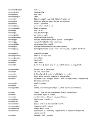 menyenandungkan hum s.t.
menyenangkan please, gratify.
menyendeng lean, slant.
menyendengkan tilt s.t.
menyendiri 1 be alone, apart, separated. 2 be aloof, isolate o.s.
menyendok 1 ladle up, ladle out, spoon. 2 scoop up, scoop out.
menyendoki 1 skim. 2 spoonfeed.
menyendokkan spoon out on behalf on s.o.
menyengajakan do s.t. on purpose.
menyengat sting s.o. or s.t.
menyenget slant, be at an angle.
menyengetkan put s.t. on an angle.
menyenggangkan free (time), allow (time) for.
menyenggol 1 snudge with the elbow, brush against. 2 brush against.
menyengguk repeatedly nod (often from weariness).
menyengihkan cause to open (the mouth).
menyengkak massage the abdomen with an upward motion..
menyengkang 1 arrange a crossbar on s.t. 2 have a fish bone, etc.) caught in the throat.
menyengkelit be worn in this way.
menyengkelitkan attach to o.'s waist-belt.
menyengsarakan torment s.o.
menyenguk (Java) sniff.
menyensus take a census.
menyentak 1. pull at s.t. 2. (Java) snap at s.o., verbally abuse s.o., tongue-lash.
menyentakkan 1 pull at, jerk at. 2 startle s.o.
menyental rub hard, scour, scrub.
menyenter 1. shine, light. 2. 1) center (a ball). 2) play as a center.
menyenteri 1 light with a flashlight. 2 expose (in photography).
menyentil 1 (Jakarta) snap o.'s fingers. 2 flick s.t. with o.'s finger, snap o.'s fingers at s.t.
3 criticize, reprimand.
menyentuh touch s.t., nudge.
menyepak kick.
menyepelekan belittle, consider insignificant (of s.t. which is worth consideration).
menyepi /nyepi/ 1 grow still, become desolate. 2 retire into seclusion.
menyerah 1 surrender. 2 give in, accede.
menyerahi hand over to s.o., deliver to s.o., submit to s.o.
menyerahkan hand s.t. over, transfer s.t.
menyerakahi covet.
menyeramkan 1 cause o.'s hair to stand on end. 2 terrify.
menyerampang harpoon a.t. with a trident.
menyerandang support with a trestle.
menyeranikan 1 convert s.o. to Christianity. 2 legally marry an Indonesian wife (in the
colonial period).
menyerap 1 absorb a fluid. 2 pervade.
 
