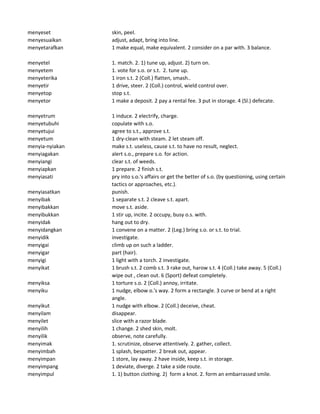 menyeset skin, peel.
menyesuaikan adjust, adapt, bring into line.
menyetarafkan 1 make equal, make equivalent. 2 consider on a par with. 3 balance.
menyetel 1. match. 2. 1) tune up, adjust. 2) turn on.
menyetem 1. vote for s.o. or s.t. 2. tune up.
menyeterika 1 iron s.t. 2 (Coll.) flatten, smash..
menyetir 1 drive, steer. 2 (Coll.) control, wield control over.
menyetop stop s.t.
menyetor 1 make a deposit. 2 pay a rental fee. 3 put in storage. 4 (Sl.) defecate.
menyetrum 1 induce. 2 electrify, charge.
menyetubuhi copulate with s.o.
menyetujui agree to s.t., approve s.t.
menyetum 1 dry-clean with steam. 2 let steam off.
menyia-nyiakan make s.t. useless, cause s.t. to have no result, neglect.
menyiagakan alert s.o., prepare s.o. for action.
menyiangi clear s.t. of weeds.
menyiapkan 1 prepare. 2 finish s.t.
menyiasati pry into s.o.'s affairs or get the better of s.o. (by questioning, using certain
tactics or approaches, etc.).
menyiasatkan punish.
menyibak 1 separate s.t. 2 cleave s.t. apart.
menyibakkan move s.t. aside.
menyibukkan 1 stir up, incite. 2 occupy, busy o.s. with.
menyidak hang out to dry.
menyidangkan 1 convene on a matter. 2 (Leg.) bring s.o. or s.t. to trial.
menyidik investigate.
menyigai climb up on such a ladder.
menyigar part (hair).
menyigi 1 light with a torch. 2 investigate.
menyikat 1 brush s.t. 2 comb s.t. 3 rake out, harow s.t. 4 (Coll.) take away. 5 (Coll.)
wipe out , clean out. 6 (Sport) defeat completely.
menyiksa 1 torture s.o. 2 (Coll.) annoy, irritate.
menyiku 1 nudge, elbow o.'s way. 2 form a rectangle. 3 curve or bend at a right
angle.
menyikut 1 nudge with elbow. 2 (Coll.) deceive, cheat.
menyilam disappear.
menyilet slice with a razor blade.
menyilih 1 change. 2 shed skin, molt.
menyilik observe, note carefully.
menyimak 1. scrutinize, observe attentively. 2. gather, collect.
menyimbah 1 splash, bespatter. 2 break out, appear.
menyimpan 1 store, lay away. 2 have inside, keep s.t. in storage.
menyimpang 1 deviate, diverge. 2 take a side route.
menyimpul 1. 1) button clothing. 2) form a knot. 2. form an embarrassed smile.
 