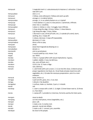 menyusuk 1 magically insert s.t. subcutaneously to improve o.'s attraction. 2 (Java)
stab with a pin.
menyusukkan stick s.t. in.
menyusul 1 follow, come afterward. 2 follow and catch up with.
menyusun arrange s.t. in orderly fashion.
menyusunkan arrange s.t. in an orderly fashion on s.o.'s behalf.
menyusup 1 move (below s.t.), pass in a low posture. 2 penetrate, infiltrate.
menyusupi enter into s.t. stealthily.
menyusupkan 1 place s.t. below s.t. else. 2 smuggle, have infiltrate.
menyusur 1.1) go along the edge. 2) trace, follow. 2. chew tobacco.
menyusuri 1 go along the edge. 2 trace, follow.
menyusut 1 decrease in size, shrink (of cloth, etc.). 2 subside (of a wind, storm,
swelling, etc.). 3 wipe off.
menyusuti 1 reduce, decrease. 2 wipe off (repeatedly).
menyusutkan decrease s.t.'s size.
menyutradarai direct a film or play.
menyuwir shred.
menyuwuk (Java) heal magically by blowing on s.t.
menzakatkan donate s.t.
menziarahi visit (a sacred place).
meong 1 sound made by a cat, meow. 2 cat.
mepet see PEPET.
meraba 1 feel s.t. 2 grope (often with sexual implications). 3 guess..
meraban 1 jabber, babble. 2 rave, be delirious.
merabu size, carry off (loot, etc.).
merabun 1) (Lit.) rise 2) have a ridge .
meracau rave, delirious..
meracik 1. catch birds with such a snare. 2. 1) cut into thin slices. 2) blend various
proper ingredients into food, etc. 3) eat foods already mixed (rice with
vegetables, etc.). 4) make the necessary preparations prior to a main
endeavor.
meracuk tease, entice s.o.
meragas 1 pull out (Hir, grass, etc.). 2 cut, tear.
meragu 1 disturb. 2 be doubtful.
meragukan 1 confuse, make s.o. hesitate. 2 put s.t. in doubt.
merah red.
merahap 1. cover a corpse with a cloth. 2. 1) alight. 2) kneel down next to. 3) throw
o.s. face down.
merais 1. sweep off. 2. president or chairman, formerly used by the Islam party.
merajam stone to death.
merajang cut into small pieces, mince (vegetables, etc.).
merajuk pout, sulk.
merajut 1 make a net. 2 crochet, knit.
merak peacock. merak-hati affable.
merakit 1 make a raft. 2 connect, join, assemble.
merakyat be close to the people.
 