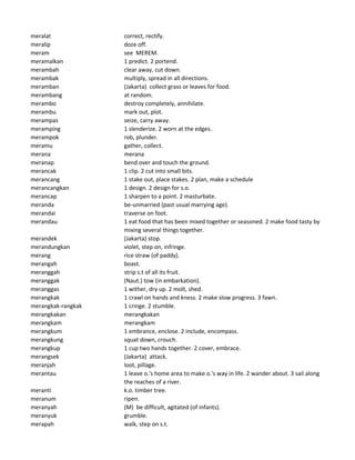 meralat correct, rectify.
meralip doze off.
meram see MEREM.
meramalkan 1 predict. 2 portend.
merambah clear away, cut down.
merambak multiply, spread in all directions.
meramban (Jakarta) collect grass or leaves for food.
merambang at random.
merambo destroy completely, annihilate.
merambu mark out, plot.
merampas seize, carry away.
meramping 1 slenderize. 2 worn at the edges.
merampok rob, plunder.
meramu gather, collect.
merana merana
meranap bend over and touch the ground.
merancak 1 clip. 2 cut into small bits.
merancang 1 stake out, place stakes. 2 plan, make a schedule
merancangkan 1 design. 2 design for s.o.
merancap 1 sharpen to a point. 2 masturbate.
meranda be-unmarried (past usual marrying age).
merandai traverse on foot.
merandau 1 eat food that has been mixed together or seasoned. 2 make food tasty by
mixing several things together.
merandek (Jakarta) stop.
merandungkan violet, step on, infringe.
merang rice straw (of paddy).
merangah boast.
meranggah strip s.t of all its fruit.
meranggak (Naut.) tow (in embarkation).
meranggas 1 wither, dry up. 2 molt, shed.
merangkak 1 crawl on hands and kness. 2 make slow progress. 3 fawn.
merangkak-rangkak 1 cringe. 2 stumble.
merangkakan merangkakan
merangkam merangkam
merangkum 1 embrance, enclose. 2 include, encompass.
merangkung squat down, crouch.
merangkup 1 cup two hands together. 2 cover, embrace.
merangsek (Jakarta) attack.
meranjah loot, pillage.
merantau 1 leave o.'s home area to make o.'s way in life. 2 wander about. 3 sail along
the reaches of a river.
meranti k.o. timber tree.
meranum ripen.
meranyah (M) be difficult, agitated (of infants).
meranyuk grumble.
merapah walk, step on s.t.
 
