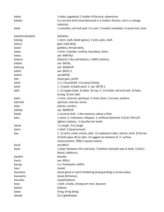 batak 1 hobo, vagabond. 2 soldier of fortune, adventurer.
batako k.o conrete brick (manufactured in a modern factory, not in a cottage
industry).
batal 1 canceled, null and void. 2 in vain. 3 invalid, invalidate. 4 cancel out, omit.
batalion,batalyon battalion.
batang 1 stem, stalk, blade (grass). 2 stick, pole, shaft.
batara god, male deity.
batari goddess, female deity.
batas 1 limit. 2 border, confine, boundary, limits.
batau see BAKTAU.
baterai /batere/ 1 dry-cell battery. 2 (Mill.) battery.
bathal see BATAL.
bathcup see BADKUIP.
bathil see BATIL 2.
bathin see BATIN.
bati (Java) gain, profit.
batih 1 o.'s household. 2 (nuclear) family.
batik 1. 1) batik. 2) batik work. 2. see BETIK 1.
batil 1. 1) copper bowl. 2) plate. 3) tray. 2. 1) invalid, null and void. 2) false,
wrong. 3) evil, bad.
batin 1 inner, internal, spirityual. 2 mind, heart. 3 arcane, esoteric.
batiniah spiritual, internal, moral.
batis batiste, cambric.
batkep see BADKUIP.
batok 1 coconut shell. 2 dry measure, about a litter.
batu 1 stone. 2. milestone, milepost. 3. artificial diamond. 4 (Coll.) flint (of
lighter), battery. 5 classifier for teeth.
batuk 1 a cough. 2 to cough.
batur 1 shelf. 2 (Java) servant.
bau 1. 1) scent, smell, aroma, odor. 2) unpleasant odor, stench, stink. 3) furnes.
4) (Coll.) give off an odor. 5) suggest an element of. 2. surface
measurement, 7096.5 square meters.
baud see BAUT.
bauk 1 down between chin and neck. 2 feathers beneath jaw or beak. 3 (Coll.)
beard, sideburns.
bauksit bauxite.
baulu see BOLU.
baung k.o. freshwater catfish.
baur mixed.
baureksa (Java) ghost or spirit inhabiting (and guarding) a certain place.
bausastra (Java) dictionary.
bausuku unpaid laborer.
baut 1 bolt. 2 bully, strong-arm man, bouncer.
bavian baboon.
bawa bring, bring along.
bawab (Lit.) gatekeeper.
 