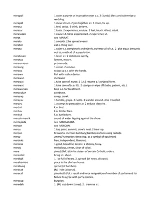 merapali 1 utter a prayer or incantation over s.o. 2 (Sunda) bless and solemnize a
wedding.
merapat 1 move closer. 2 join together s.t. 3 moor, tie up.
merasa 1 feel, sense. 2 think, believe.
merasai 1 taste. 2 experience, endure. 3 feel, touch. 4 feel, intuit.
merasakan 1 cause s.t. to be experienced. 2 experience s.t.
merat see MAIRAT.
merata 1 smooth. 2 be spread evenly.
meratah eat o. thing only.
meratai 1 cover s.t. completely and evenly, traverse all of s.t. 2 give equal amounts
out to, reach all of a population.
meratakan 1 level s.t. 2 distribute evenly.
meratap lament, mourn.
meraun-raun promenade.
meraung 1 a roar. 2 a moan.
meraup scoop up s.t. with the hands.
merawai fish with such a device.
merawan merawan
merawat 1 take care of, nurse. 2 (Lit.) resume o.'s original form.
merawati 1 take care of (s.o. ill). 2 sponge or wipe off (baby, patient, etc.).
merawatkan take s.o. for treatment.
merayakan celebrate.
merayap creep, crawl.
merayau 1 fumble, grope. 2 rustle. 3 wander around. 4 be troubled.
merayu 1 attempt to persuade s.o 2 seduce deceive .
merbah k.o. bird.
merbau k.o. timber tree.
merbuk k.o. turtledove.
mercak-mercik sound of water lapping against the shore.
mercapada see MARCAPADA.
mercon see MERCUN.
mercu 1 top point, summit, crow's nest. 2 tree top.
mercun fireworks. mercun-bumbung bamboo cannon using carbide.
mercy /mersi/ Mercedes-Benz (esp. as a symbol of opulence).
merdeka free, independent, liberated.
merdesa 1 good, beautiful, decent. 2 choosy, fussy.
merdu melodious, sweet, clear of voice.
mere /mer/ (Rel.) title for sisters of certain Catholic orders.
merealisir bring s.t. about.
merebak 1. be full of tears. 2. spread (of news, disease).
merebankan place in the chicken house.
merebung sprout (of bamboo).
merecak (M) ride (a horse).
merecall /merikol/ (Pol.) recall and force resignation of member of parliament for
failure to agree with party policies.
merecup burgeon.
meredah 1. (M) cut down (trees). 2. traverse s.t.
 