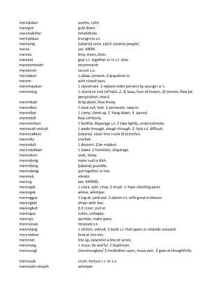 meredakan soothe, calm.
mereguk gulp down.
merehabiliter rehabilitate.
merejahkan transgress s.t.
merejeng (Jakarta) seize, catch (several people).
merek see MERK.
mereka they, them, their.
merekat glue s.t. together or to s.t. else.
merekomendir recommend.
merekrutir recruit s.o.
merelakan 1 allow, consent. 2 acquiesce in.
merem with closed eyes.
meremajakan 1 rejuvenate. 2 replace older persons by younger o.'s.
meremang 1. stand on end (of hair). 2. 1) buzz, hum of insects. 2) stream, flow (of
perspiration, tears).
merembah drop down, flow freely.
merembes 1 ooze out, leak. 2 permeate, seep in.
merembet 1 creep, climb up. 2 hang down. 3 spread.
merembih flow (of tears).
meremehkan 1 belittle, disparage s.t. 2 take lightly, underestimate.
merencah-rencah 1 wade through, slough through. 2 face s.t. difficult.
merencekkan (Jakarta) clean tree trunk of branches.
merenda crochet.
merendah 1 descent. 2 be modest.
merendahkan 1 lower. 2 humiliate, disparage.
merendam soak, steep.
merendang make such a dish.
merendeng (jakarta) grumble.
merendengi put together in line.
merenek vibrate.
mereng see MIRING.
merengat 1 crack, split, chap. 2 erupt. 3 have shooting pains
merengek whine, whimper.
merenggut 1 tug at, yank out. 2 obtain s.t. with great endeavor.
merengket shiver with fear.
merengkuh (Lit.) tear, pull at.
merengus sullen, unhappy.
merenjis sprinkle, make spots.
merenovasi renovate s.t.
merentang 1 stretch, extend. 2 build s.t. that spans or extends outward.
merentekan lend at interest.
merentet line up, extend in a line or series.
merenung 1 muse, be wistful. 2 daydream.
merenungi /merenungkan/ 1 meditation upon, muse over. 2 gaze at thoughtfully.
merenyak crush, torture s.t. or s.o.
merenyeh-renyeh whimper.
 