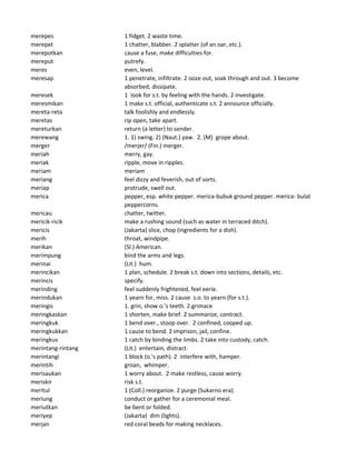 merepes 1 fidget. 2 waste time.
merepet 1 chatter, blabber. 2 splatter (of an oar, etc.).
merepotkan cause a fuse, make difficulties for.
mereput putrefy.
meres even, level.
meresap 1 penetrate, infiltrate. 2 ooze out, soak through and out. 3 become
absorbed, dissipate.
meresek 1 look for s.t. by feeling with the hands. 2 investigate.
meresmikan 1 make s.t. official, authenticate s.t. 2 announce officially.
mereta-reta talk foolishly and endlessly.
meretas rip open, take apart.
mereturkan return (a letter) to sender.
merewang 1. 1) swing. 2) (Naut.) yaw. 2. (M) grope about.
merger /merjer/ (Fin.) merger.
meriah merry, gay.
meriak ripple, move in ripples.
meriam meriam
meriang feel dizzy and feverish, out of sorts.
meriap protrude, swell out.
merica pepper, esp. white pepper. merica-bubuk ground pepper. merica- bulat
peppercorns.
mericau chatter, twitter.
mericik-ricik make a rushing sound (such as water in terraced ditch).
mericis (Jakarta) slice, chop (ingredients for a dish).
merih throat, windpipe.
merikan (Sl.) American.
merimpung bind the arms and legs.
merinai (Lit.) hum.
merincikan 1 plan, schedule. 2 break s.t. down into sections, details, etc.
merincis specify.
merinding feel suddenly frightened, feel eerie.
merindukan 1 yearn for, miss. 2 cause s.o. to yearn (for s.t.).
meringis 1. grin, show o.'s teeth. 2.grimace
meringkaskan 1 shorten, make brief. 2 summarize, contract.
meringkuk 1 bend over., stoop over. 2 confined, cooped up.
meringkukkan 1 cause to bend. 2 imprison, jail, confine.
meringkus 1 catch by binding the limbs. 2 take into custody, catch.
merintang-rintang (Lit.) entertain, distract.
merintangi 1 block (o.'s path). 2 interfere with, hamper.
merintih groan, whimper.
merisaukan 1 worry about. 2 make restless, cause worry.
meriskir risk s.t.
meritul 1 (Coll.) reorganize. 2 purge (Sukarno era).
meriung conduct or gather for a ceremonial meal.
meriutkan be bent or folded.
meriyep (Jakarta) dim (lights).
merjan red coral beads for making necklaces.
 