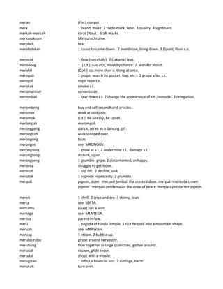 merjer (Fin.) merger.
merk 1 brand, make. 2 trade-mark, label. 3 quality. 4 signboard.
merkah-merkah sarat (Naut.) draft marks.
merkurokrom Mercurochrome.
merobek tear.
merobohkan 1 cause to come down. 2 overthrow, bring down. 3 (Sport) floor s.o.
merocok 1 flow (forcefully). 2 (Jakarta) leak.
merodong 1. ( Lit.) run into, meet by chance. 2. wander about.
merofel (Coll.) do more than o. thing at once.
merogoh 1 grope, search (in pocket, bag, etc.). 2 grope after s.t.
merogol rogol rape s.o.
merokok smoke s.t.
meromantisir romanticize.
merombak 1 tear down s.t. 2 change the appearance of s.t., remodel. 3 reorganize.
merombeng buy and sell secondhand articles.
meromet work at odd jobs.
meromok (Lit.) be uneasy, be upset.
merompak merompak
meronggeng dance, serve as a dancing girl.
merongkoh walk stooped over.
merongong buzz.
merongos see MRONGOS.
merongrong 1 gnaw at s.t. 2 undermine s.t., damage s.t.
merongrongi disturb, upset.
merongseng 1 grumble. gripe. 2 discontented, unhappy.
meronta struggle to get loose.
merosot 1 slip off. 2 decline, sink
merotok 1 explode repeatedly. 2 grumble.
merpati pigeon, dove. merpati-jambul the crested dove. merpati-mahkota crown
pigeon. merpati-perdamaian the dove of peace. merpati-pos carrier pigeon.
mersik 1 shrill. 2 crisp and dry. 3 skinny, lean.
merta see SERTA.
mertamu (Java) pay a visit.
mertega see MENTEGA.
mertua parent-in-law.
meru 1 pagoda of Hindu temple. 2 rice heaped into a mountain shape.
meruah see MARWAH.
meruap 1 steam. 2 bubble up.
merubu-rubu grope around nervously.
merubung flow together in large quantities, gather around.
merucut escape, glide loose.
merudal shoot with a missile.
merugikan 1 inflict a financial loss. 2 damage, harm.
merukah turn over.
 