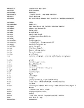 merukunkan appease, bring peace about.
merumbai grow in strands.
merumuskan formulate.
meruncingkan 1 sharpen (a point). 2 aggravate, exacerbate.
merunduk stoop, bend, bow.
merunggai k.o. small tree the leaves of which are eaten as a vegatable (Moringa sp).
merungguh squat.
merungguhkan pawn, hock.
merungkau hang down like hair over the face or like willow branches.
merungkuh be worn out, decayed, old.
merungus (M) grumble.
merungut grumble, gripe.
meruntai dangle, hang loosely.
meruntuh 1 collapse, come down. 2 infiltrate.
meruntun pull out.
meruntunkan link, join together.
merunyamkan 1 make difficult. 2 damage, cause to fail.
merupakan constitute, form, make up.
merupiahkan convert to rupiah.
merurut 1 fall down. 2 slip off.
merutin become ordinary, routine.
merutu k.o. small mosquito.
merutuk grumble, cuss.
mes residence belonging to a concern or gvt. for housing its employees.
mesakat greedy.
mesan tombstone, grave marker.
mesem (Java, Jakarta) smile.
mesera see MESRA.
meses chocolate sprinkles (on cookies, etc.).
mesigit see MESJID.
mesin machine, engine.
mesir Egypt.
mesiu ammunition.
mesjid mosque.
meski /meskipun/ although, in spite of (the fact that).
mesra 1 very close so as to become fused. 2 intimate, very close.
mess see MES.
mester 1 lawyer, jurist. 2 title of those holding a Dutch or Indonesian law degree. 3
teacher.
mesti 1 certain, surely. 2 must, have to.
mestika magic jewel, precious stone.
mestis mestizo.
mesum 1 dirty, filthy, polluted. 2 improper, indecent. 3 immoral.
meta mad, drunk, in a rage.
metabolisme metabolism.
 