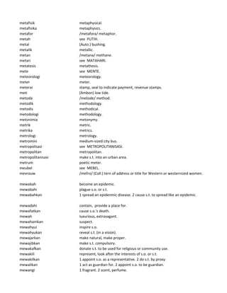 metafisik metaphysical.
metafisika metaphysics.
metafor /metafora/ metaphor.
metah see PUTIH.
metal (Auto.) bushing.
metalik metallic.
metan /metana/ methane.
metari see MATAHARI.
metatesis metathesis.
mete see MENTE.
meteorologi meteorology.
meter meter.
meterai stamp, seal to indicate payment, revenue stamps.
meti (Ambon) low tide.
metoda /metode/ method.
metodik methodology.
metodis methodical.
metodologi methodology.
metonimia metonymy.
metrik metric.
metrika metrics.
metrologi metrology.
metromini medium-sized city bus.
metropolisasi see METROPOLITANISASI.
metropolitan metropolitan.
metropolitanisasi make s.t. into an urban area.
metrum poetic meter.
meubel see MEBEL.
mevrouw /mefro/ (Coll.) tern of address or title for Western or westernized women.
mewabah become an epidemic.
mewabahi plague s.o. or s.t.
mewabahkan 1 spread an epidenmic disease. 2 cause s.t. to spread like an epidemic.
mewadahi contain, provide a place for.
mewafatkan cause s.o.'s death.
mewah luxurious, extravagant.
mewahamkan suspect.
mewahyui inspire s.o.
mewahyukan reveal s.t. (in a vision).
mewajarkan make natural, make proper.
mewajibkan make s.t. compulsory.
mewakafkan donate s.t. to be used for religious or community use.
mewakili represent, look after the interests of s.o. or s.t.
mewakilkan 1 appoint s.o. as a representative. 2 do s.t. by proxy.
mewalikan 1 act as guardian for. 2 appoint s.o. to be guardian.
mewangi 1 fragrant. 2 scent, perfume.
 