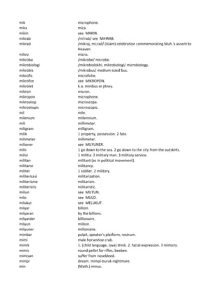 mik microphone.
mika mica.
mikin see MAKIN.
mikrab /mi'rab/ see MIHRAB.
mikrad /mikraj, mi;rad/ (Islam) celebration commemorating Muh.'s ascent to
Heaven.
mikro micro.
mikroba /mikrobe/ microbe.
mikrobiologi /mikrobiolokhi, mikrobiologi/ microbiology.
mikrobis /mikrobus/ medium-sized bus.
mikrofis microfiche.
mikrofon see MIKROPON.
mikrolet k.o. minibus or jitney.
mikron micron.
mikropon microphone.
mikroskop microscope.
mikroskopis microscopic.
mil mile.
milenium millennium.
mili millimeter.
miligram milligram.
milik 1 property, possession. 2 fate.
milimeter millimeter.
milioner see MILYUNER.
milir 1 go down to the sea. 2 go down to the city from the outskirts.
milisi 1 militia. 2 military man. 3 military service.
militan militant (as in political movement).
militansi militancy.
militer 1 soldier. 2 military.
militerisasi militarization.
militerisme militarism.
militeristis militaristic.
miliun see MILYUN.
milo see MULO.
milukut see MELUKUT.
milyar billion.
milyaran by the billions.
milyarder billionaire.
milyun million.
milyuner millionaire.
mimbar pulpit, speaker's platform, rostrum.
mimi male horseshoe crab.
mimik 1. (child language, Java) drink. 2. facial expression. 3 mimicry.
mimis round pellet for rifles, beebee.
mimisan suffer from nosebleed.
mimpi dream. mimpi-buruk nightmare.
min (Math.) minus.
 