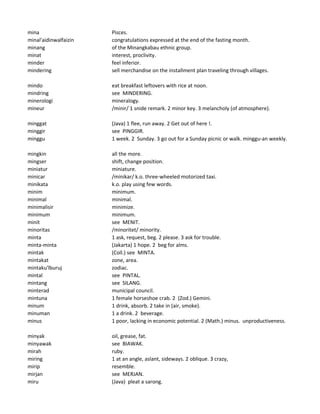 mina Pisces.
minal'aidinwalfaizin congratulations expressed at the end of the fasting month.
minang of the Minangkabau ethnic group.
minat interest, proclivity.
minder feel inferior.
mindering sell merchandise on the installment plan traveling through villages.
mindo eat breakfast leftovers with rice at noon.
mindring see MINDERING.
minerologi mineralogy.
mineur /minir/ 1 snide remark. 2 minor key. 3 melancholy (of atmosphere).
minggat (Java) 1 flee, run away. 2 Get out of here !.
minggir see PINGGIR.
minggu 1 week. 2 Sunday. 3 go out for a Sunday picnic or walk. minggu-an weekly.
mingkin all the more.
mingser shift, change position.
miniatur miniature.
minicar /minikar/ k.o. three-wheeled motorized taxi.
minikata k.o. play using few words.
minim minimum.
minimal minimal.
minimalisir minimize.
minimum minimum.
minit see MENIT.
minoritas /minoritet/ minority.
minta 1 ask, request, beg. 2 please. 3 ask for trouble.
minta-minta (Jakarta) 1 hope. 2 beg for alms.
mintak (Coll.) see MINTA.
mintakat zone, area.
mintaku'lburuj zodiac.
mintal see PINTAL.
mintang see SILANG.
minterad municipal council.
mintuna 1 female horseshoe crab. 2 (Zod.) Gemini.
minum 1 drink, absorb. 2 take in (air, smoke).
minuman 1 a drink. 2 beverage.
minus 1 poor, lacking in economic potential. 2 (Math.) minus. unproductiveness.
minyak oil, grease, fat.
minyawak see BIAWAK.
mirah ruby.
miring 1 at an angle, aslant, sideways. 2 oblique. 3 crazy,
mirip resemble.
mirjan see MERJAN.
miru (Java) pleat a sarong.
 