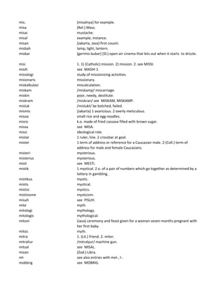 mis. [misalnya] for example.
misa (Rel.) Mass.
misai mustache.
misal example, instance.
misan (Jakarta, Java) first cousin.
misbah lamp, light, lantern.
misbar [gerimis bubar] (Sl.) open-air cinema that lets out when it starts to drizzle.
misi 1. 1) (Catholic) mission. 2) mission. 2. see MISSI.
misih see MASIH 1.
misiologi study of missionizing activities.
misionaris missionary.
miskalkulasi miscalculation.
miskam /miskamp/ miscarriage.
miskin poor, needy, destitute.
miskram /miskran/ see MISKAM, MISKAMP.
misluk /mislukt/ be botched, failed.
mismis (Jakarta) 1 avaricious. 2 overly meticulous.
misoa small rice and egg noodles.
misro k.o. made of fried cassava filled with brown sugar.
missa see MISA.
missi ideological role.
mistar 1 ruler, line. 2 crossbar at goal.
mister 1 term of address or reference for a Caucasian male. 2 (Coll.) term of
address for male and female Caucasians.
misteri mysterious.
misterius mysterious.
misti see MESTI.
mistik 1 mystical. 2 o. of a pair of numbers which go together as determined by a
lottery in gambling.
mistikus mystic.
mistis mystical.
mistisi mystics.
mistisisme mysticism.
misuh see PISUH.
mite myth.
mitologi mythology.
mitologis mythological.
mitoni (Java) ceremony and feast given for a woman seven months pregnant with
her first baby.
mitos myth.
mitra 1. (Lit.) friend. 2. miter.
mitraliur /mitralyur/ machine gun.
mitsal see MISAL.
mizan (Zod.) Libra.
ml- see also entries with mel-, l-.
mobbrig see MOBRIG.
 