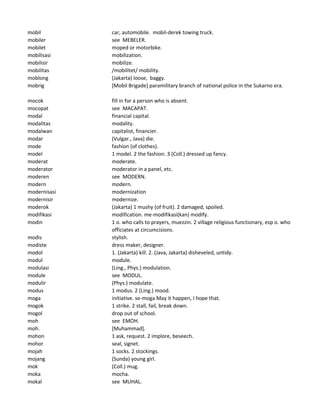 mobil car, automobile. mobil-derek towing truck.
mobiler see MEBELER.
mobilet moped or motorbike.
mobilisasi mobilization.
mobilisir mobilize.
mobilitas /mobilitet/ mobility.
moblong (Jakarta) loose, baggy.
mobrig [Mobil Brigade] paramilitary branch of national police in the Sukarno era.
mocok fill in for a person who is absent.
mocopat see MACAPAT.
modal financial capital.
modalitas modality.
modalwan capitalist, financier.
modar (Vulgar., Java) die.
mode fashion (of clothes).
model 1 model. 2 the fashion. 3 (Coll.) dressed up fancy.
moderat moderate.
moderator moderator in a panel, etc.
moderen see MODERN.
modern modern.
modernisasi modernization
modernisir modernize.
moderok (Jakarta) 1 mushy (of fruit). 2 damaged, spoiled.
modifikasi modification. me-modifikasi(kan) modify.
modin 1 o. who calls to prayers, muezzin. 2 village religious functionary, esp o. who
officiates at circumcisions.
modis stylish.
modiste dress maker, designer.
modol 1. (Jakarta) kill. 2. (Java, Jakarta) disheveled, untidy.
modul module.
modulasi (Ling., Phys.) modulation.
module see MODUL.
modulir (Phys.) modulate.
modus 1 modus. 2 (Ling.) mood.
moga initiative. se-moga May it happen, I hope that.
mogok 1 strike. 2 stall, fail, break down.
mogol drop out of school.
moh see EMOH.
moh. [Muhammad].
mohon 1 ask, request. 2 implore, beseech.
mohor seal, signet.
mojah 1 socks. 2 stockings.
mojang (Sunda) young girl.
mok (Coll.) mug.
moka mocha.
mokal see MUHAL.
 