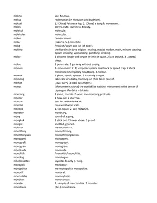 mokhal see MUHAL.
moksa redemption (in Hinduism and Budhism).
moksai 1. (China) Pekinese dog. 2. (China) a kung fu movement.
molek pretty, cute. loveliness, beauty.
molekul molecule.
molekuler molecular.
molen cement mixer.
moler (Jakarta, Sl.) prostitute.
molig /molekh/ plum and full (of body).
molimo the five sins in Java religion : maling, madat, madon, main, minum. stealing,
opium smoking, womanizing, gambling, drinking.
molor 1 become longer and longer in time or space. 2 laze around. 3 (Jakarta)
sleep.
molos 1 penetrate. 2 go away without paying.
momen 1. monument. 2. 1) temporary police roadblock or speed trap. 2 check
motorists in temporary rioadblock. 3. torque.
momok 1 ghost, spook, specter. 2 haunting danger.
momong take care of a baby. momong-an child taken care of.
momot (Java) carry (a load, passengers).
monas [Monumen Nasional] the obelisklike national monument in the center of
Lapangan Merdeka in Jakarta.
moncong 1 snout, muzzle. 2 spout. me-moncong protrude.
moncor 1 flow out. 2 diarrhea.
mondar see MUNDAR-MANDIR.
mondial on a worldwide scale.
mondok 1. fat, squat. 2. see PONDOK.
moneter monetary.
mong sound of a gong.
mongkok 1 stick out. 2 tower above. 3 proud.
mongol knotted, gnarled.
monitor me-monitor s.t.
monoftong monophthong.
monoftongisasi monophthongization.
monogami monogamy.
monografi monograph.
monogram monogram.
monoksida monoxide.
monolitik /monolitis/ monolithic.
monolog monologue.
monoloyalitas loyalitas to only o. thing.
monopoli monopoly.
monopolisir me-monopolisir monopolize.
monoril monorail.
monosilabis monosyllabic.
monoton monotonous.
monster 1. sample of merchandise. 2 monster.
monstrans (Rel.) monstrance.
 