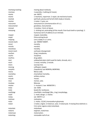 montang-manting moving about restlessly.
montase 1 assembly. 2 editing (of movie).
monte see MOTE.
montir 1 mechanic, repairman. 2 repair, do mechanical work.
montok well built, plump and full (of child's body or breats).
montor 1 motor. 2 auto, car.
monumen monument (in commemoration of s.t.).
monumental grandiose, monumental.
monyet 1 monkey. 2 term of abuse.
monyong 1. sticking out, protruding (of the mouth, from buck teeth or pouting). 2.
humorous term of address to an intimate.
moped moped, motorbike.
mopit China writing brush.
mopong carry a baby in o.'s arms.
morak-marik see MORAT-MARIT.
moral morality.
moralis moralist.
moralistas morality.
morat-marit confused, disorganized.
morfem (Ling.) morpheme.
morfin morphine.
morfinis drug addict.
mori unbleached plain cloth (used for batik, shrouds, etc.).
moril 1 moral, morality. 2 morale.
moris soursop tree.
morong coffeepot, teapot.
morphin /mprphinis/ see MORFIN, MORFINIS.
morse Morse code.
mortalitas /mortalitet/ mortality.
mortir artillery mortar.
mosaik mosaic.
mosi morion, vote.
moskwa Moscow.
moster 1. mustard. 2 see MONSTER 1.
mota see KAIN.
mote beads (for necklaces).
motfologi /morflokhi, morfologi/ (Bio., Ling.) morphology.
motif 1. motif, design. 2. motive.
motip see MOTIF 1,2.
motivasi motivation.
moto 1. motto. 2 (Coll.) monosodium glutamate.
motor 1 motor, engine. 2 motorcar, auto. 3 motorcycle. 4 moving force behind s.t.
5 (in some regions only) motorboat.
motorbot motorboat.
motoris engineer, motorman.
motorisasi motorization.
motorkap removable roof of car.
 