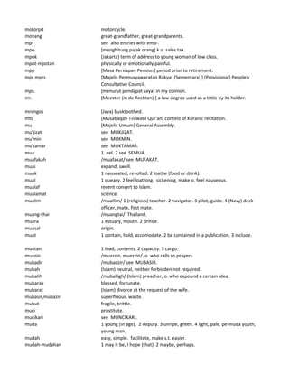 motorpit motorcycle.
moyang great-grandfather, great-grandparents.
mp- see also entries with emp-.
mpo [menghitung pajak orang] k.o. sales tax.
mpok (Jakarta) term of address to young woman of low class.
mpot-mpotan physically or emotionally painful.
mpp [Masa Persiapan Pensiun] period prior to retirement.
mpr,mprs [Majelis Permusyawaratan Rakyat (Sementara) ] (Provisional) People's
Consultative Council.
mps. [menurut pendapat saya] in my opinion.
mr. [Meester (in de Rechten) ] a law degree used as a tittle by its holder.
mrongos (Java) busktoothed.
mtq [Musabaqah Tilawatil Qur'an] contest of Koranic recitation.
mu [Majelis Umum] General Assembly.
mu'jizat see MUKJIZAT.
mu'min see MUKMIN.
mu'tamar see MUKTAMAR.
mua 1. eel. 2 see SEMUA.
muafakah /muafakat/ see MUFAKAT.
muai expand, swell.
muak 1 nauseated, revolted. 2 loathe (food or drink).
mual 1 queasy. 2 feel loathing. sickening, make o. feel nauseous.
mualaf recent convert to Islam.
mualamat science.
mualim /muallim/ 1 (religious) teacher. 2 navigator. 3 pilot, guide. 4 (Navy) deck
officer, mate, first mate.
muang-thai /muangtai/ Thailand.
muara 1 estuary, mouth. 2 orifice.
muasal origin.
muat 1 contain, hold, accomodate. 2 be contained in a publication. 3 include.
muatan 1 load, contents. 2 capacity. 3 cargo.
muazin /muazzin, muezzin/, o. who calls to prayers.
mubadir /mubadzir/ see MUBASIR.
mubah (Islam) neutral, neither forbidden not required.
mubalih /muballigh/ (Islam) preacher, o. who expound a certain idea.
mubarak blessed, fortunate.
mubarat (Islam) divorce at the request of the wife.
mubasir,mubazir superfluous, waste.
mubut fragile, brittle.
muci prostitute.
mucikari see MUNCIKARI.
muda 1 young (in age). 2 deputy. 3 unripe, green. 4 light, pale. pe-muda youth,
young man.
mudah easy, simple. facilitate, make s.t. easier.
mudah-mudahan 1 may it be, I hope (that). 2 maybe, perhaps.
 