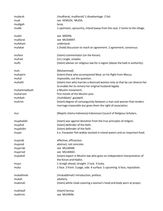 mudarat /mudharat, mudhorat/ 1 disadvantage. 2 fail.
mudi see KEMUDI, MUDA.
mudigah larva.
mudik 1 upstream, upcountry, inland (away from the sea). 2 home to the village.
mudin see MODIN.
mudlarat see MUDARAT.
mufaham undertand.
mufakat 1 (hold) discussion to reach an agreement. 2 agreement, consensus.
mufasir (Islam) commentator (on the Koran).
mufrad (Lit.) single, simplex.
mufti (Islam) adviser on religious law for a region (above the kadi in authority).
muh. [Muhammad].
muhajirin (Islam) those who accompanied Mud. on his flight from Mecca.
muhal impossible, out the question.
muhallil (Islam) man who marries a divorced woman only so that be can divorce her
to enable her to remary her original husband legally.
muhammadiyah a Muslim movement.
muharram first month of the Muslim year.
muhibah /muhibbah/ goodwill.
muhrim (Islam) degree of consanguinity between a man and woman that renders
marriage impossible but gives them the right of association.
mui [Majelis Ulama Indonesia] Indonesian Council of Religious Scholars.
mujahadah (Islam) war against deviation from the true principles of religion.
mujahid (Islam) defender of the faith.
mujahidin (Islam) defender of the faith.
mujair k.o. freswater fish widely stocked in inland waters and an important food.
mujarab effective, efficacious.
mujarad abstract, not concrete.
mujarrab see MUJARAB.
mujarrad see MUJARAD.
mujtahid (Islam) expert in Muslim law who gives an independent interpretation of
the Koran and Hadist.
mujur 1 straigh ahead, straight. 2 luck. 3 lucky.
muka 1 face. 2 front. 3 page, side. 4 surface. 5 upcoming. 6 face, reputation.
mukadimah /mukaddimah/ introduction, preface.
mukah adultery.
mukenah (Islam) white cloak covering a woman's head and body worn at prayer.
mukhalaf (Islam) heresy.
mukhrim see MUHRIM.
 