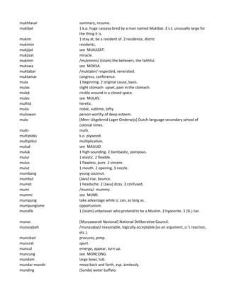mukhtasar summary, resume.
mukibat 1 k.o. huge cassava bred by a man named Mukibat. 2 s.t. unusually large for
the thing it is.
mukim 1 stay at, be a resident of. 2 residence, distric
mukimin residents.
mukjijat see MUKJIZAT.
mukjizat miracle.
mukmin /mukminin/ (Islam) the believers, the faithful.
mukswa see MOKSA.
muktabar /muktabir/ respected, venerated.
muktamar congress, conference.
mula 1 beginning. 2 original cause, basis.
mulas slight stomach upset, pain in the stomach.
mulek circkle around in a closed space.
mules see MULAS.
mulhid heretic.
mulia noble, sublime, lofty.
muliawan person worthy of deep esteem.
mulo [Meer Uitgebreid Lager Onderwijs] Dutch-language secondary school of
colonial times.
multi- multi.
multipleks k.o. plywood.
multipliksi multiplication.
mulud see MAULID.
muluk 1 high-sounding. 2 bombastic, pompous.
mulur 1 elastic. 2 flexible.
mulus 1 flawless, pure. 2 sincere.
mulut 1 mouth. 2 opening. 3 nozzle.
mumbang young coconut.
mumbul (Java) rise, bounce.
mumet 1 headache. 2 (Java) dizzy. 3 confused.
mumi /mumia/ mummy.
mummi see MUMI.
mumpung take advantage while o. can, as long as.
mumpungisme opportunism.
munafik 1 (Islam) unbeliever who pretend to be a Muslim. 2 hypocrite. 3 (Sl.) liar.
munas [Musyawarah Nasional] National Deliberative Council.
munasabah /munasabat/ reasonable, logically acceptable (as an argument, o.'s reaction,
etc.).
muncikari procures, pimp.
muncrat spurt.
muncul emerge, appear, turn up.
muncung see MONCONG.
mundam large bowl, tub.
mundar-mandir move back and forth, esp. aimlessly.
munding (Sunda) water buffalo.
 