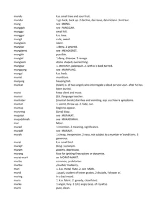 mundu k.o. small tree and sour fruit.
mundur 1 go back, back up. 2 decline, decrease, deteriorate. 3 retreat.
mung see MONG.
munggah see PUNGGAH.
munggu small hill.
munggur k.o. tree.
mungil cute, sweet.
mungkam silent.
mungkar 1 deny. 2 ignored.
mungkeret see MENGKERET.
mungkin possible.
mungkir 1 deny, disavow. 2 renege.
mungkum dome shaped, overarching.
mungkur 1. stretcher, palanquin. 2. with o.'s back turned.
mungpung see MUMPUNG.
mungsi k.o. herb.
munisi munitions.
munjung heaping full.
munkar (Islam) o. of two angels who interrogate a dead person soon. after he has
been buried.
muno keep silent and muse.
munsyi (Lit.) language teacher.
muntaber [muntah berak] diarrhea and vomiting, esp. as cholera symptoms.
muntah 1. vomit, throw up. 2. fade, run.
muntup begin to appear.
munyeng (Java) dizzy.
mupakat see MUFAKAT.
muqaddimah see MUKADIMAH.
mur Moor.
murad 1 intention. 2 meaning, significance.
muradif see MURAJIF.
murah 1 cheap, inexpensive. 2 easy, not subject to a number of conditions. 3
generous.
murai k.o. small bird.
murajif (Ling.) synonym.
muram gloomy, depressed.
murang fuse for igniting firecrackers or dynamite.
murat-marit se MORAT-MARIT.
murba common, proletarian.
murbai /murbe/ mulberry.
muri 1. k.o. metal flute. 2. see MORI.
murid 1 pupil, student of lower grades. 2 disciple, follower of.
muring in a bad mood.
muris 1. k.o. fabric. 2. greedy, closefisted.
murka 1 anger, fury. 2 (Lit.) angry (esp. of royalty).
murni pure, clean.
 