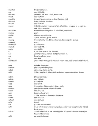 musytari the planet Jupiter.
mut see KEMUT 2.
mutabar /mutabir/ see MUKTABAR, MUKTABIR.
mutah see MUNTAH 1.
mutakhir the very latest, most up-to-date (flashion, etc.).
mutalaah study carefully, scrutinize.
mutalak see MUTLAK.
mutasi 1 (Biol.) mutation. 2 transfer of gvt. official to a new post or of pupil to a
new school, shakeup.
mutawatir handed down from person to person for generations.
mutiara pearl.
mutlak absolute, unconditional.
mutu 1 pearl. 2 quality, grade. 3 carat.
mutung 1 burnt, lost by five. 2 brokenhearted, discouraged. 3 give up.
muwakal proxy.
muwarikh (Lit.) historian.
muzhab see MUZHAB.
muzik see MUSIK.
n n, the 14th letter of the alphabet.
n.a. /en a/ [numpang alamat] (Coll.) c/o, in care of.
n.b [nota bene] nota bene.
na see NAH.
naar-boven /naar bofen/ (Coll.) go to mountain resort areas, esp. for sexual adventures.
naas unlucky, ill-omened.
nabatah (Biol.) vegetable kingdom.
nabati concerning plants, phyto-.
nabi 1 (Rel.) prophet. 2 (Islam) Muh. and other important religious figures.
nabiah (Rel.) prophetess.
nabrak see TABRAK.
nabtun (Lit.) a plant.
naco see NAKO.
nada 1 intonation. 2 tone, note. 3 (Ling.) pitch.
nadapol [Narapidana Politik] political prisoner.
nadar see NAZAR 1.
nadi (Med.) pulse, artery.
nadir 1. rare, unusual. 2. supervisor, inspector.
nadzar see NAZAR 1.
nafakah see NAFKAH.
nafas breath.
nafi (Lit.) me-nafi-kan deny.
nafiri 1 k.o. valveless ceremonial trumpet us. part of royal paraphernalia. 2 (Bib.)
k.o. trumpet.
nafkah 1 basic necessities of life. 2 money given to o.'s wife (or divorced wife) for
household expenses.
nafsi personal, individual.
 