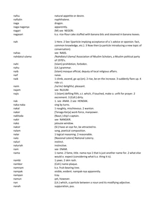 nafsu natural appetite or desire.
naftalin naphthalene.
naga dragon.
naga-naganya apparently.
nagari (M) see NEGERI.
nagasari k.o. rice-flour cake stuffed with banana bits and steamed in banana leaves.
nah 1 Here. 2 See !(particle implying acceptance of o.'s advice or oponion. fact,
common knowledge, etc.). 3 Now then (a particle introducing a new topic of
conversation).
nahas see NAAS.
nahdatul-ulama /Nahdlatul Ulama/ Association of Muslim Scholars, a Muslim political party
of 1970's.
nahi (Islam) prohibition, forbiden.
nahu (Lit.) grammar.
naib (Islam) mosque official, deputy of local religious affairs.
naif naive.
naik 1 climb, ascend, go up (on). 2 rise, be on the increase. 3 suddenly flare up. 4
ride s.t.
naim /na'im/ delighful, pleasant.
najam see NUJUM.
najis 1 (Islam) defiling filth, s.t. which, if touched, make o. unfit for prayer. 2
excrement. 3 (Coll.) dirty.
nak 1. see ANAK. 2 see HENDAK.
naka-naka sing by turns.
nakal 1 naughty, mischievous. 2 wanton.
naker [Tenaga Kerja] work force, manpower.
nakhoda (Naut.) ship's captain.
nakir see NANGKIR.
nako jalousie window.
naksir (Sl.) have an eye for, be attracted to.
nalam song, poetical composition.
nalar 1 logical reasoning. 2 reasonable.
nalo [Nasional Lotere] National Loterry.
naluri instinct.
naluriah instinctive.
nam see ENAM.
nama 1 name. 2 fame, title. nama-nya 1 that is just another name for. 2 what else
would o. expect (considering what k.o. thing it is).
nambi 1 yaws. 2 skin rash.
nambor (Coll.) name-plaque.
namnam k.o. fruit-bearing tree.
nampak visible, evident. nampak-nya apparently.
nampan tray.
namun yet, however.
nan (Lit.) which, a particle between a noun and its modifying adjective.
nanah suppuration, pus.
 