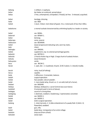 bebang 1 stillborn. 2 asphyxia.
bebar ber-bebar-an scattered, spread about.
bebas 1 free, unhampered, unimpeded. 2 free(d), be free. 3 released, acquitted.
bebat bandage, dressing.
bebe see BEBI.
bebek 1 duck. 2 bleat. mem-bleat (of goat). 3 k.o. motorcycle of less than 100cc.
bebekisme a mental outlook characterized by unthinking loyalty to a leader or society.
bebel see BEBAL.
bebenah see BENAH 1.
beber bentang.
beberapa some, several.
bebesaran see BESARAN.
bebet (Java) wraparound indicating rank, worn by males.
bebi infant.
bebingka see BINGKA.
beblat supplement, esp. to colonial-period legal gazette.
bebotoh see BOTOH 2.
bebotok 1 friend chicken leg or thigh. 2 large chunk of cooked chicken.
bebuka (Java) foreword.
bebuyutan senile.
beca see BECAK 2.
becak 1. spot, dot. 2. 1) pedicab, tricycle. 2) DC-3 plane. 3. ( becek) muddy.
becok noisy, loud (of talking).
becus capable.
beda 1 difference. 2 remainder, balance.
bedah surgical operation.
bedak face powder, talcum powder.
bedal 1. mem-bedal whip, thrash s.o. 2. run wild, bolt (of a horse).
bedawi see BADAWI.
bedaya (bedaya, bedoyo) k.o. sacral Central Java court dance.
bedebah ill-omened (used in terms of abuse).
bedegap sound of a strong blow.
bedegong 1 obstinate, stubborn, headstrong. 2 opinionated, conceited.
bedek see BADEK 2.
bedek see BADEK 2.
bedel (Coll.) surgical operation.
bedeng 1. shed, barracks. 2. 1) dike embankment of a paady field. 2) ditch. 3)
flowerbed, seedbed.
bedil gun, rifle.
bedol bedol-desa immigration of an entire village.
bedolan drop-out (from school).
bedudak (Java) viper.
 