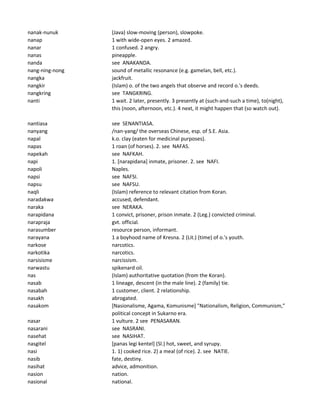 nanak-nunuk (Java) slow-moving (person), slowpoke.
nanap 1 with wide-open eyes. 2 amazed.
nanar 1 confused. 2 angry.
nanas pineapple.
nanda see ANAKANDA.
nang-ning-nong sound of metallic resonance (e.g. gamelan, bell, etc.).
nangka jackfruit.
nangkir (Islam) o. of the two angels that observe and record o.'s deeds.
nangkring see TANGKRING.
nanti 1 wait. 2 later, presently. 3 presently at (such-and-such a time), to(night),
this (noon, afternoon, etc.). 4 next, it might happen that (so watch out).
nantiasa see SENANTIASA.
nanyang /nan-yang/ the overseas Chinese, esp. of S.E. Asia.
napal k.o. clay (eaten for medicinal purposes).
napas 1 roan (of horses). 2. see NAFAS.
napekah see NAFKAH.
napi 1. [narapidana] inmate, prisoner. 2. see NAFI.
napoli Naples.
napsi see NAFSI.
napsu see NAFSU.
naqli (Islam) reference to relevant citation from Koran.
naradakwa accused, defendant.
naraka see NERAKA.
narapidana 1 convict, prisoner, prison inmate. 2 (Leg.) convicted criminal.
narapraja gvt. official.
narasumber resource person, informant.
narayana 1 a boyhood name of Kresna. 2 (Lit.) (time) of o.'s youth.
narkose narcotics.
narkotika narcotics.
narsisisme narcissism.
narwastu spikenard oil.
nas (Islam) authoritative quotation (from the Koran).
nasab 1 lineage, descent (in the male line). 2 (family) tie.
nasabah 1 customer, client. 2 relationship.
nasakh abrogated.
nasakom [Nasionalisme, Agama, Komunisme] "Nationalism, Religion, Communism,"
political concept in Sukarno era.
nasar 1 vulture. 2 see PENASARAN.
nasarani see NASRANI.
nasehat see NASIHAT.
nasgitel [panas legi kentel] (Sl.) hot, sweet, and syrupy.
nasi 1. 1) cooked rice. 2) a meal (of rice). 2. see NATIE.
nasib fate, destiny.
nasihat advice, admonition.
nasion nation.
nasional national.
 