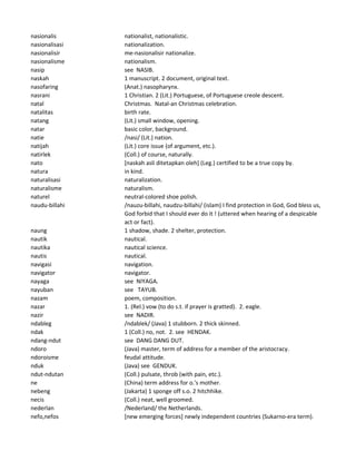 nasionalis nationalist, nationalistic.
nasionalisasi nationalization.
nasionalisir me-nasionalisir nationalize.
nasionalisme nationalism.
nasip see NASIB.
naskah 1 manuscript. 2 document, original text.
nasofaring (Anat.) nasopharynx.
nasrani 1 Christian. 2 (Lit.) Portuguese, of Portuguese creole descent.
natal Christmas. Natal-an Christmas celebration.
natalitas birth rate.
natang (Lit.) small window, opening.
natar basic color, background.
natie /nasi/ (Lit.) nation.
natijah (Lit.) core issue (of argument, etc.).
natirlek (Coll.) of course, naturally.
nato [naskah asli ditetapkan oleh] (Leg.) certified to be a true copy by.
natura in kind.
naturalisasi naturalization.
naturalisme naturalism.
naturel neutral-colored shoe polish.
naudu-billahi /nauzu-billahi, naudzu-billahi/ (islam) I find protection in God, God bless us,
God forbid that I should ever do it ! (uttered when hearing of a despicable
act or fact).
naung 1 shadow, shade. 2 shelter, protection.
nautik nautical.
nautika nautical science.
nautis nautical.
navigasi navigation.
navigator navigator.
nayaga see NIYAGA.
nayuban see TAYUB.
nazam poem, composition.
nazar 1. (Rel.) vow (to do s.t. if prayer is gratted). 2. eagle.
nazir see NADIR.
ndableg /ndablek/ (Java) 1 stubborn. 2 thick skinned.
ndak 1 (Coll.) no, not. 2. see HENDAK.
ndang-ndut see DANG DANG DUT.
ndoro (Java) master, term of address for a member of the aristocracy.
ndoroisme feudal attitude.
nduk (Java) see GENDUK.
ndut-ndutan (Coll.) pulsate, throb (with pain, etc.).
ne (China) term address for o.'s mother.
nebeng (Jakarta) 1 sponge off s.o. 2 hitchhike.
necis (Coll.) neat, well groomed.
nederlan /Nederland/ the Netherlands.
nefo,nefos [new emerging forces] newly independent countries (Sukarno-era term).
 