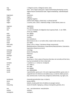 neg. 1. [Negeri] country. 2 [Negara] nation, state.
negara state. tamu-negara state guest. negara-berkembang developing country.
negara-hukum constitutional state. negara-terbelakang underdeveloped
state.
negarawan statesman.
negasi negation.
negatif /negatip/ negative.
neger /neher/ (Coll.) Negro, a black (esp. in colonial period).
negeri 1 country, land. 2 (M, E. Indonesia) village. 3 state-owned, state-run.
negosiasi negotiation.
neher see NEGER.
nek 1. 1) too rich (foods). 2) indigestion due to greasy foods. 2. see ENEK.
/ne`k/ see NENEK.
neka see ANEKA.
nekad see NEKAT.
nekar marbles.
nekara (Lit.) kettledrum.
nekat determined, to do s.t. no matter what, ready to take serious risks.
nekel see NIKEL.
neko-neko (Java) 1 all k.o. things. 2 do diverse things unnecessarily.
nekolim [Neokolonialisme, Kolonialisme, Imperialisme] Neocolonialism, Colonialism,
Imperialism (Sukarno-era term).
nekrologi necrology.
nelangsa (Java) arousing pity.
nelayan fisherman.
nelongso pathetic.
nem see ENAM.
nempil (Java) buy s.t. from a place of business that does not normally sell that item,
e.g. buy (uncooked) rice from a food stall.
nemplok 1. position o.s. 2. 1) lean on. 2) depend.
nemu see TEMU 2.
nen see NAN.
nenas see NANAS.
nenda see NENEKANDA.
nenek 1 grandmother, great-aunt. 2 (In some regions) grandfather, great-uncle. 3
respectful term of reference and address (esp. as nek) for elderly persons
(esp. women) and, in some areas, dangerous wild animals, e.g. tigers, etc.
nenekanda /nenenda/ grandmother (esp. in letters).
nener young milkfish.
neng (Jakarta, Sunda) polite form of address to younger woman.
neng-nong sound of metallic ringing (e.g. railway crossing bells, gamelan, etc.).
neo neo-. neo-kolonialisme neocolonialim.
neolitis neolithic.
neologisme neologism.
 
