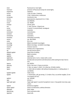 neon fluorescent or neon light.
neonisasi provision of flourescent lamps for street lights.
nepotisme nepotism.
neraca 1 pair of scales. 2 balance.
neraka 1 hell. 2 destruction, misfortune.
nerawang translucent, lacy.
nerimo (java) passive, acquiescent to o.'s fate.
nerocos see CROCOS.
nesan see NISAN.
nestapa sorrow, grief.
net 1. clear, precise. 2 (Sport) net.
netral 1 neutral. 2 uncommitted, nonaligned.
netralis neutralist.
netralisasi neutralization.
netralisir neutralize.
netralisme neutralism.
netralitas /netralitet/ neutrality.
netron see NEUTRON.
netto (Fin.) net.
neurolog (Med.) /nerolokh/ neurologist.
neurologi (Med.) /nerologi, nerolokhi/ neurology.
neutron /netron/ neutron.
neven ancillary (of an organization).
ng- see also entries with k-.
ngabehi,ngabei (Java) title of nobility.
ngaben (Bali) cremation.
ngablak open wide.
ngabrukin (Jakarta) slam or set s.t. down with a crash.
ngabuburit (Sunda) seek amusement and distractions while waiting for day's fast to
end.
ngacau see KACAU.
ngaceng (Coll.) 1 be erect. 2 have an erection.
ngacir 1. flee, run away. 2. (Coll.) 1) in disarray. 2) helter-skelter.
ngaco 1. (Coll.) talk at random, talk without knowing what o. is talking about. 2.
see KACAU.
ngadak-ngadak make a fuss.
ngadat 1. break down, sulk, go wrong. 2. 1) make a fuss, cry and be naughty. 2) not
run properly (of car).
ngahari see GAHARI.
ngai (China) I.
ngak-ngik-ngok /ngak-ngik-nguk/ 1 sound of cacophonic music. 2 low grade music (esp. pop
music).
ngakak boisterous laughter.
ngalor-ngidul (Java) in all directions, without direction.
ngambek pout, mope.
ngambreng have a pervasive odor.
ngambul (Java) sulk.
 