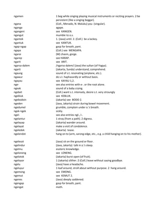 ngamen 1 beg while singing playing musical instruments or reciting prayers. 2 be
persistent (like a singing beggar).
ngana (Coll., Menado, N. Maluku) you (singular).
nganga agape.
ngangeni see KANGEN.
ngangut mumble to o.s.
ngantek 1. (Java) until. 2. (Coll.) be a lackey.
ngantuk see KANTUK.
ngap-ngap gasp for breath, pant.
ngapa (Coll.) see MENGAPA.
ngarai (M) chasm, gorge.
ngarep see HARAP.
ngarit see ARIT.
ngarsa-dalem /ngarso dalem/ (Java) the sultan (of Yogya).
ngarti (Jakarta, Sunda) understand, comprehend.
ngaung sound of s.t. resonating (airplane, etc.).
ngawur do s.t. haphazardly or without basis.
ngayau see KAYAU 1,2.
nge- see also entries with e-. or the root alone.
ngeak sound of a baby crying.
ngebet (Coll.) want s.t. intensely, desire s.t. very stroungly
ngebluk see KEBLUK.
ngebodoin (Jakarta) see BODO 2.
ngeden (Java, Jakarta) strain during bowel movement.
ngedumel grumble, complain under o.'s breath.
ngek-ngek sickly.
ngel- see also entries ngl-, l-.
ngelantur 1 stray (from a path). 2 digress.
ngelayap (Jakarta) wander around.
ngelayat make a visit of condolence.
ngeledek (Jakarta) tease.
ngelendot hang on to (arm, sarong edge, etc., e.g. a child hanging on to his mother).
ngelesot (Java) sit on the ground or floor.
ngelindur (Java, Jakarta) talk in o.'s sleep.
ngelmu esoteric knowledge.
ngeloneng see LONENG.
ngelotok (Jakarta) burst open (of fruit).
ngeloyor 1 (Jakarta) slither. 2 (Coll.) leave without saying goodbye.
ngelu (Java) have a headache.
ngeluyur 1 loaf around, stroll about without purpose. 2 hang around.
ngemong see EMONG.
ngemut see KEMUT 2.
ngenes (Java) deeply saddened.
ngengap gasp for breath, pant.
ngengat moth.
 